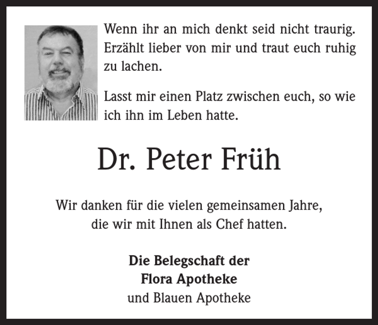 <p>Wenn ihr an mich denkt seid nicht traurig.<br />Erzählt lieber von mir und traut euch ruhig<br />zu lachen.<br />Lasst mir einen Platz zwischen euch, so wie<br />ich ihn im Leben hatte.</p><p>Dr. Peter Früh<br />Wir danken für die vielen gemeinsamen Jahre,<br />die wir mit Ihnen als Chef hatten.<br />Die Belegschaft der<br />Flora Apotheke<br />und Blauen Apotheke</p>