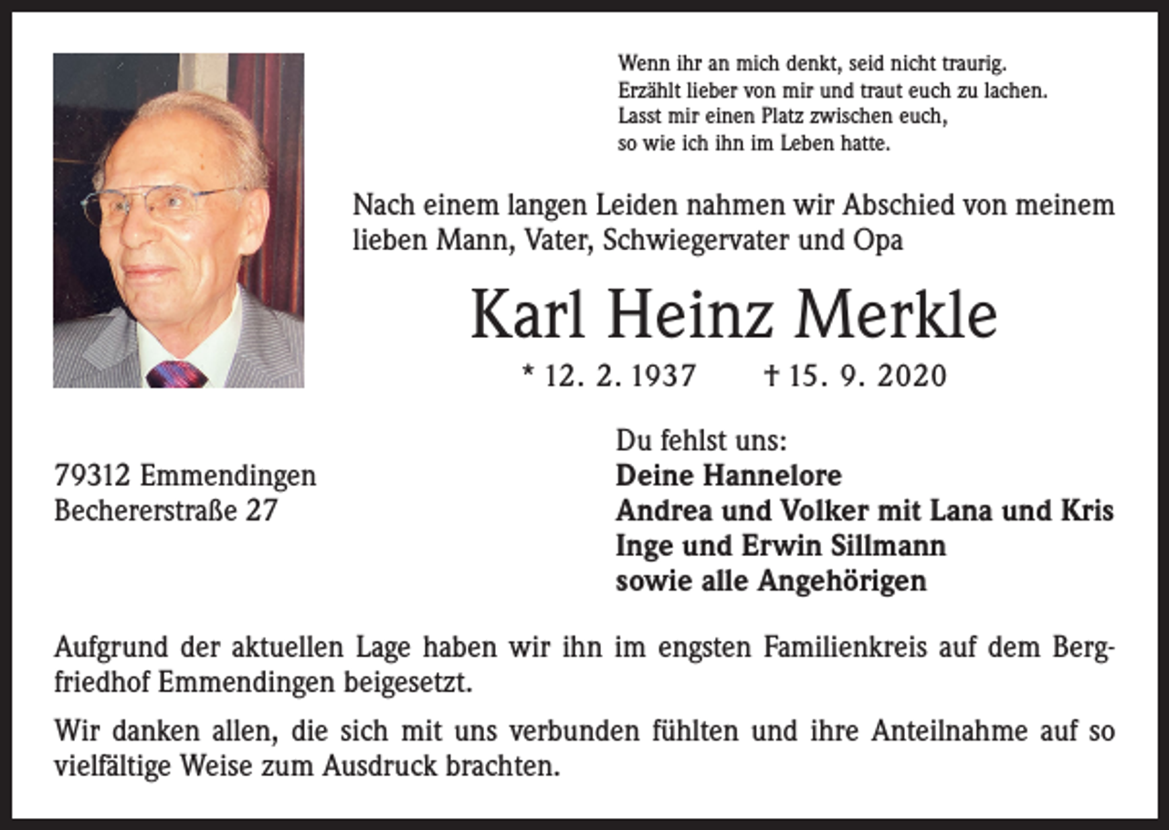 <p>Wenn ihr an mich denkt, seid nicht traurig.<br />Erzählt lieber von mir und traut euch zu lachen.<br />Lasst mir einen Platz zwischen euch,<br />so wie ich ihn im Leben hatte.</p><p>Nach einem langen Leiden nahmen wir Abschied von meinem<br />lieben Mann, Vater, Schwiegervater und Opa</p><p>Karl Heinz Merkle<br />* 12. 2. 1937 † 15. 9. 2020</p><p>Du fehlst uns:<br />79312 Emmendingen<br />Deine Hannelore<br />Bechererstraße 27 Andrea und Volker mit Lana und Kris<br />Inge und Erwin Sillmann<br />sowie alle Angehörigen<br />Aufgrund der aktuellen Lage haben wir ihn im engsten Familienkreis auf dem Berg­<br />friedhof Emmendingen beigesetzt.<br />Wir danken allen, die sich mit uns verbunden fühlten und ihre Anteilnahme auf so<br />vielfältige Weise zum Ausdruck brachten.</p>