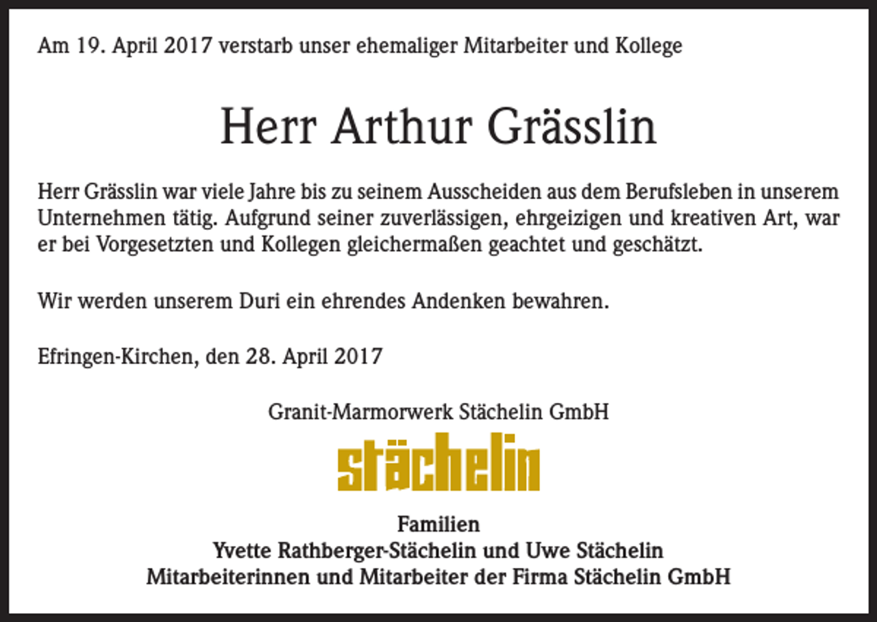 <p>Am 19. April 2017 verstarb unser ehemaliger Mitarbeiter und Kollege</p><p>Herr Arthur Grässlin<br />Herr Grässlin war viele Jahre bis zu seinem Ausscheiden aus dem Berufsleben in unserem<br />Unternehmen tätig. Aufgrund seiner zuverlässigen, ehrgeizigen und kreativen Art, war<br />er bei Vorgesetzten und Kollegen gleichermaßen geachtet und geschätzt.<br />Wir werden unserem Duri ein ehrendes Andenken bewahren.<br />Efringen-Kirchen, den 28. April 2017<br />Granit-Marmorwerk Stächelin GmbH</p><p>Familien<br />Yvette Rathberger-Stächelin und Uwe Stächelin<br />Mitarbeiterinnen und Mitarbeiter der Firma Stächelin GmbH</p>