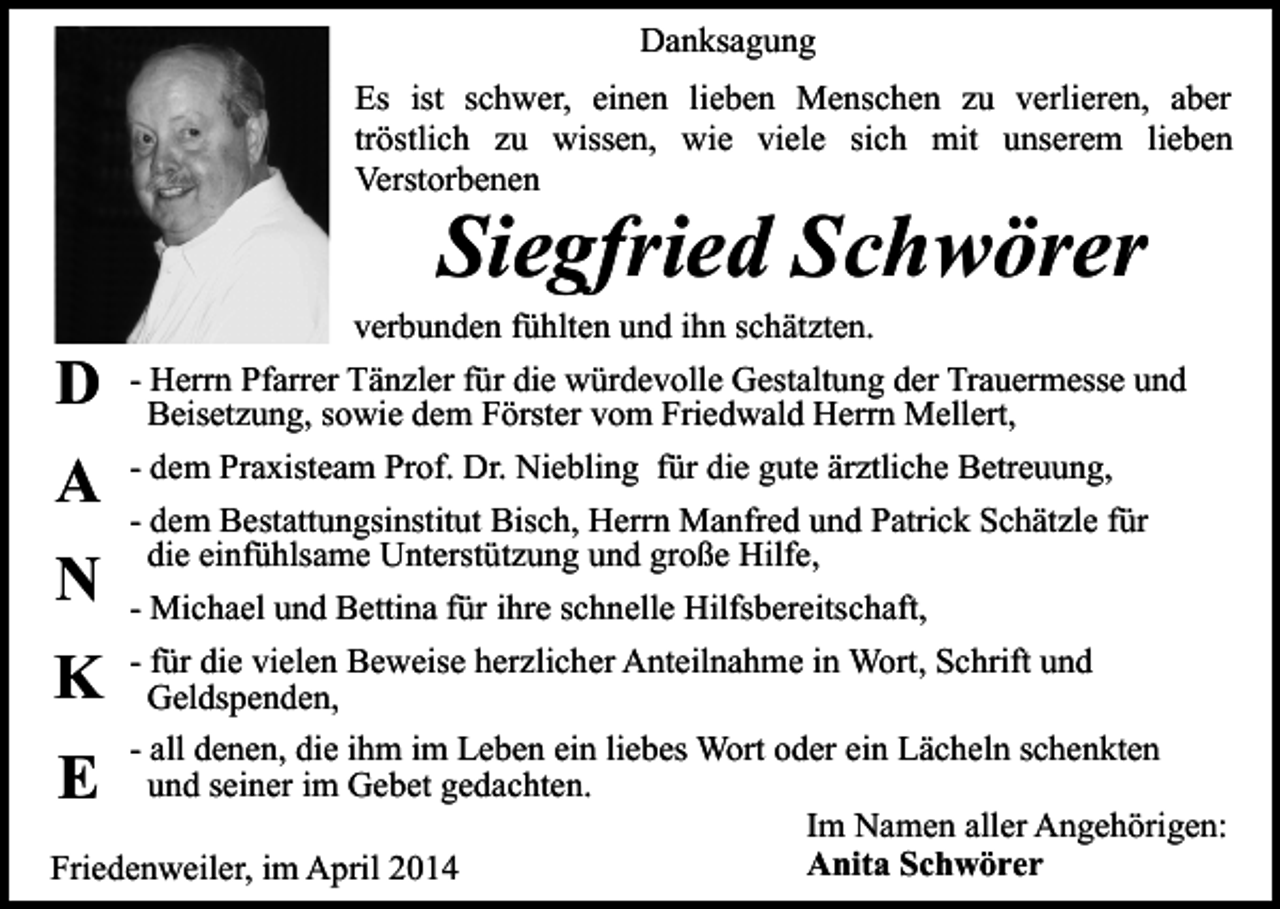 <p>Danksagung<br />Es ist schwer, einen lieben Menschen zu verlieren, aber<br />tröstlich zu wissen, wie viele sich mit unserem lieben<br />Verstorbenen</p><p>Siegfried Schwörer</p><p>D</p><p>verbunden fühlten und ihn schätzten.</p><p>- Herrn Pfarrer Tänzler für die würdevolle Gestaltung der Trauermesse und<br />Beisetzung, sowie dem Förster vom Friedwald Herrn Mellert,<br />- dem Praxisteam Prof. Dr. Niebling für die gute ärztliche Betreuung,<br />- dem Bestattungsinstitut Bisch, Herrn Manfred und Patrick Schätzle für<br />die einfühlsame Unterstützung und große Hilfe,<br />- Michael und Bettina für ihre schnelle Hilfsbereitschaft,<br />- für die vielen Beweise herzlicher Anteilnahme in Wort, Schrift und<br />Geldspenden,<br />- all denen, die ihm im Leben ein liebes Wort oder ein Lächeln schenkten<br />und seiner im Gebet gedachten.<br />Im Namen aller Angehörigen:<br />Anita Schwörer<br />Friedenweiler, im April 2014</p><p>A<br />N</p><p>K<br />E</p>