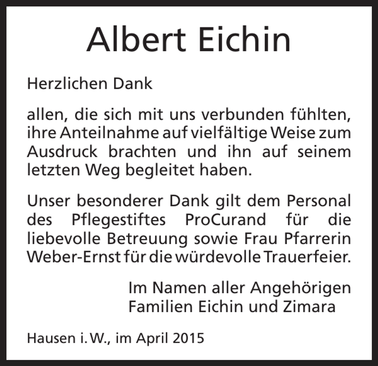 <p>Albert Eichin<br />Herzlichen Dank<br />allen, die sich mit uns verbunden fühlten,<br />ihre Anteilnahme auf vielfältige Weise zum<br />Ausdruck brachten und ihn auf seinem<br />letzten Weg begleitet haben.<br />Unser besonderer Dank gilt dem Personal<br />des Pflegestiftes ProCurand für die<br />liebevolle Betreuung sowie Frau Pfarrerin<br />Weber-Ernst für die würdevolle Trauerfeier.<br />Im Namen aller Angehörigen<br />Familien Eichin und Zimara<br />Hausen i. W., im April 2015</p>