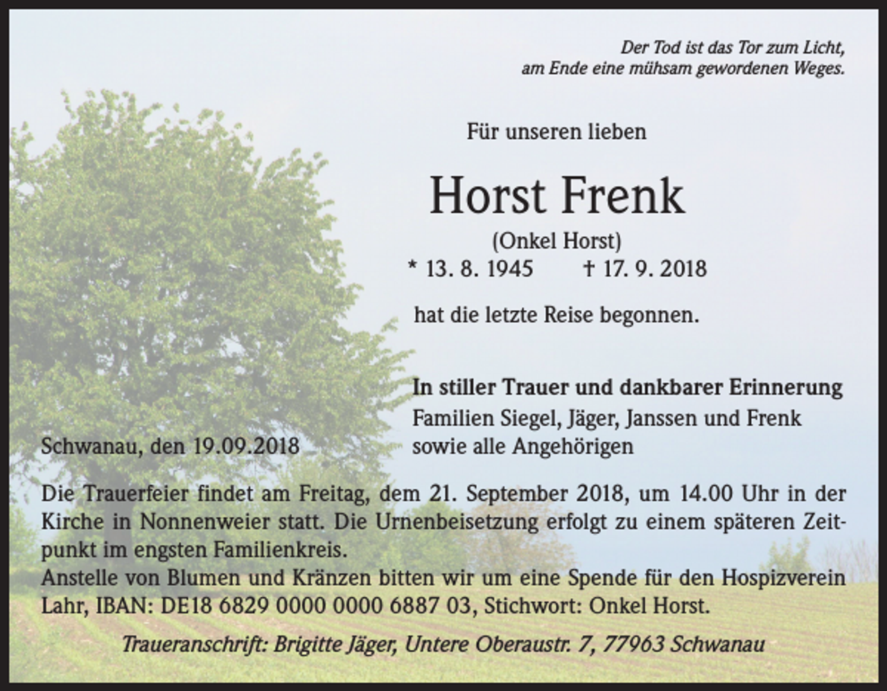 <p>Der Tod ist das Tor zum Licht,<br />am Ende eine mühsam gewordenen Weges.</p><p>Für unseren lieben</p><p>Horst Frenk</p><p>(Onkel Horst)<br />* 13. 8. 1945 † 17. 9. 2018<br />hat die letzte Reise begonnen.</p><p>Schwanau, den 19.09.2018</p><p>In stiller Trauer und dankbarer Erinnerung<br />Familien Siegel, Jäger, Janssen und Frenk<br />sowie alle Angehörigen</p><p>Die Trauerfeier findet am Freitag, dem 21. September 2018, um 14.00 Uhr in der<br />Kirche in Nonnenweier statt. Die Urnenbeisetzung erfolgt zu einem späteren Zeitpunkt im engsten Familienkreis.<br />Anstelle von Blumen und Kränzen bitten wir um eine Spende für den Hospizverein<br />Lahr, IBAN: DE18 6829 6887 03, Stichwort: Onkel Horst.<br />Traueranschrift: Brigitte Jäger, Untere Oberaustr. 7, 77963 Schwanau</p>