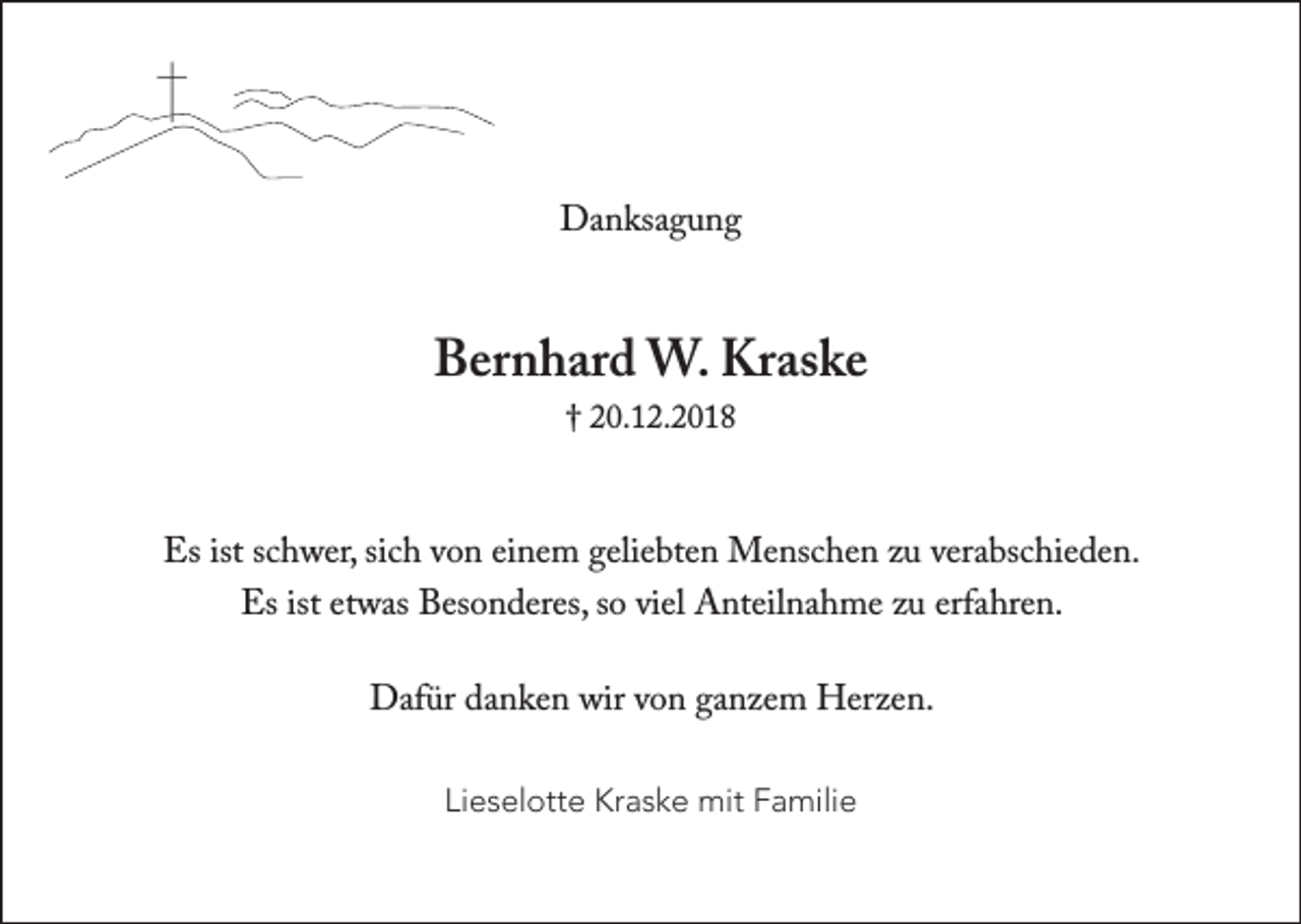 <p>†<br />Danksagung</p><p>Bernhard W. Kraske<br />† 20.12.2018</p><p>Es ist schwer, sich von einem geliebten Menschen zu verabschieden.<br />Es ist etwas Besonderes, so viel Anteilnahme zu erfahren.<br />Dafür danken wir von ganzem Herzen.<br />Lieselotte Kraske mit Familie</p>