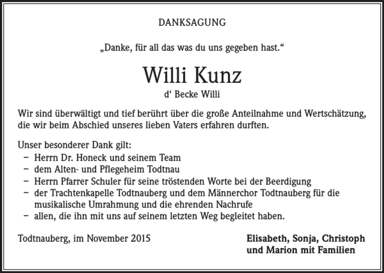<p>DANKSAGUNG<br />„Danke, für all das was du uns gegeben hast.“</p><p>Willi Kunz<br />d‘ Becke Willi</p><p>Wir sind überwältigt und tief berührt über die große Anteilnahme und Wertschätzung,<br />die wir beim Abschied unseres lieben Vaters erfahren durften.<br />Unser besonderer Dank gilt:<br />– Herrn Dr. Honeck und seinem Team<br />– dem Alten- und Pflegeheim Todtnau<br />– Herrn Pfarrer Schuler für seine tröstenden Worte bei der Beerdigung<br />– der Trachtenkapelle Todtnauberg und dem Männerchor Todtnauberg für die<br />musikalische Umrahmung und die ehrenden Nachrufe<br />– allen, die ihn mit uns auf seinem letzten Weg begleitet haben.<br />Todtnauberg, im November 2015</p><p>Elisabeth, Sonja, Christoph<br />und Marion mit Familien</p>
