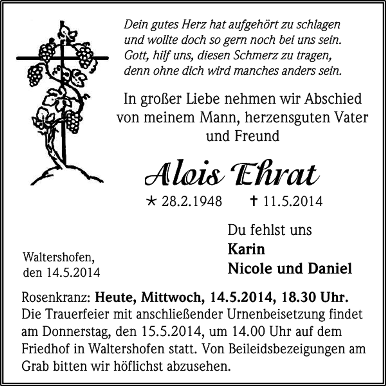 <p>Dein gutes Herz hat aufgehört zu schlagen<br />und wollte doch so gern noch bei uns sein.<br />Gott, hilf uns, diesen Schmerz zu tragen,<br />denn ohne dich wird manches anders sein.</p><p>In großer Liebe nehmen wir Abschied<br />von meinem Mann, herzensguten Vater<br />und Freund</p><p> 28.2.1948</p><p>Waltershofen,<br />den 14.5.2014</p><p> 11.5.2014</p><p>Du fehlst uns<br />Karin<br />Nicole und Daniel</p><p>Rosenkranz: Heute, Mittwoch, 14.5.2014, 18.30 Uhr.<br />Die Trauerfeier mit anschließender Urnenbeisetzung findet<br />am Donnerstag, den 15.5.2014, um 14.00 Uhr auf dem<br />Friedhof in Waltershofen statt. Von Beileidsbezeigungen am<br />Grab bitten wir höflichst abzusehen.</p>