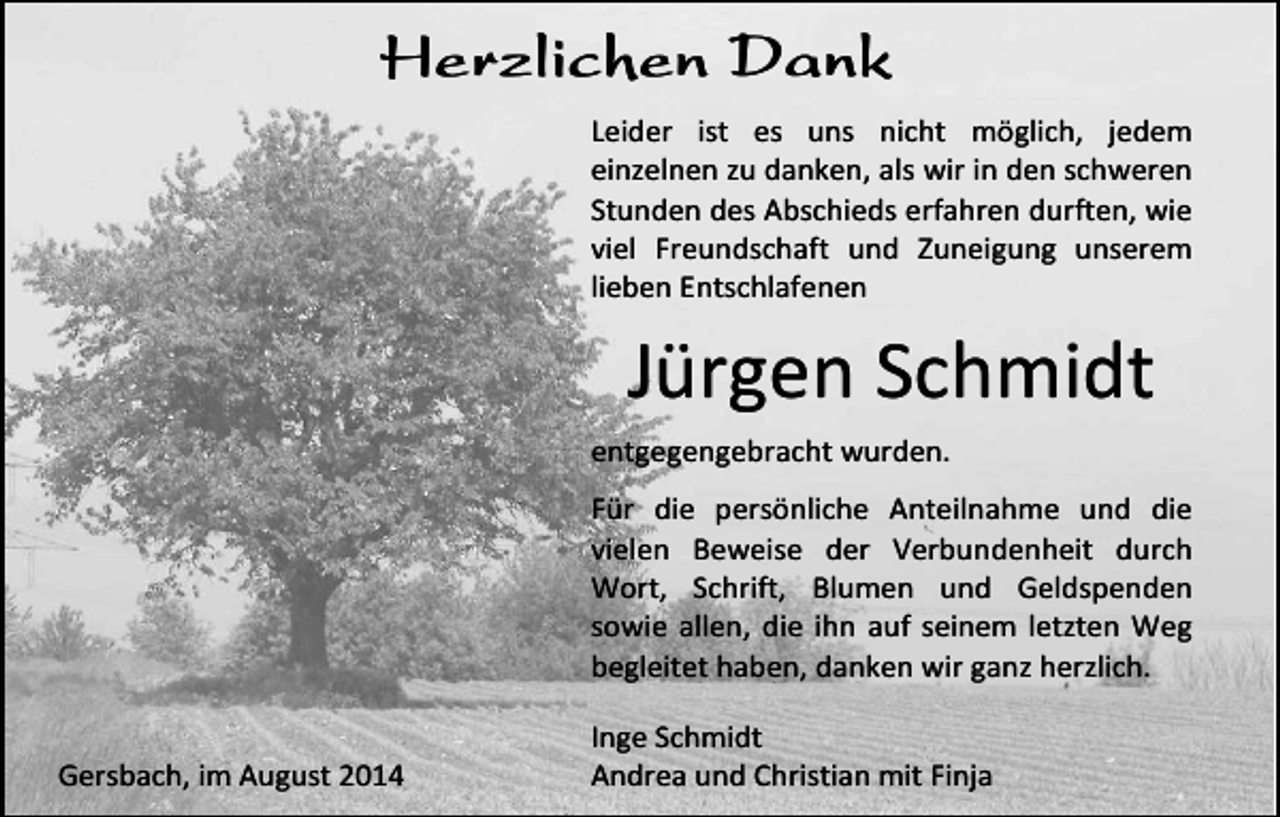 <p>Herzlichen Dank<br />Leider ist es uns nicht möglich, jedem<br />einzelnen zu danken, als wir in den schweren<br />Stunden des Abschieds erfahren durften, wie<br />viel Freundschaft und Zuneigung unserem<br />lieben Entschlafenen</p><p>Jürgen Schmidt<br />entgegengebracht wurden.<br />Für die persönliche Anteilnahme und die<br />vielen Beweise der Verbundenheit durch<br />Wort, Schrift, Blumen und Geldspenden<br />sowie allen, die ihn auf seinem letzten Weg<br />begleitet haben, danken wir ganz herzlich.<br />Gersbach, im August 2014</p><p>Inge Schmidt<br />Andrea und Christian mit Finja</p>