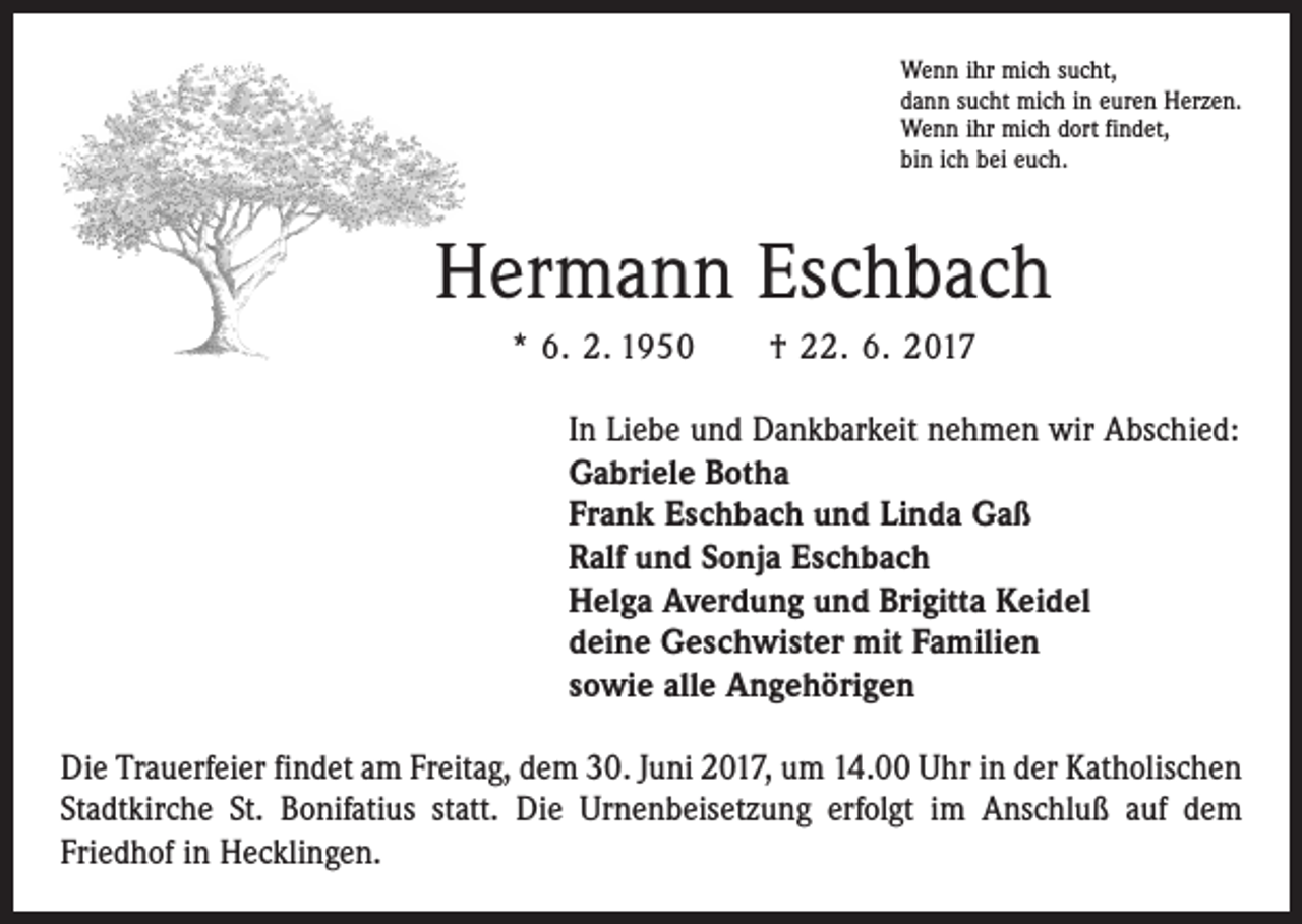 <p>Wenn ihr mich sucht,<br />dann sucht mich in euren Herzen.<br />Wenn ihr mich dort findet,<br />bin ich bei euch.</p><p>Hermann Eschbach<br />* 6. 2. 1950 † 22. 6. 2017<br />In Liebe und Dankbarkeit nehmen wir Abschied:<br />Gabriele Botha<br />Frank Eschbach und Linda Gaß<br />Ralf und Sonja Eschbach<br />Helga Averdung und Brigitta Keidel<br />deine Geschwister mit Familien<br />sowie alle Angehörigen<br />Die Trauerfeier findet am Freitag, dem 30. Juni 2017, um 14.00 Uhr in der Katholischen<br />Stadtkirche St. Bonifatius statt. Die Urnenbeisetzung erfolgt im Anschluß auf dem<br />­Friedhof in Hecklingen.</p>
