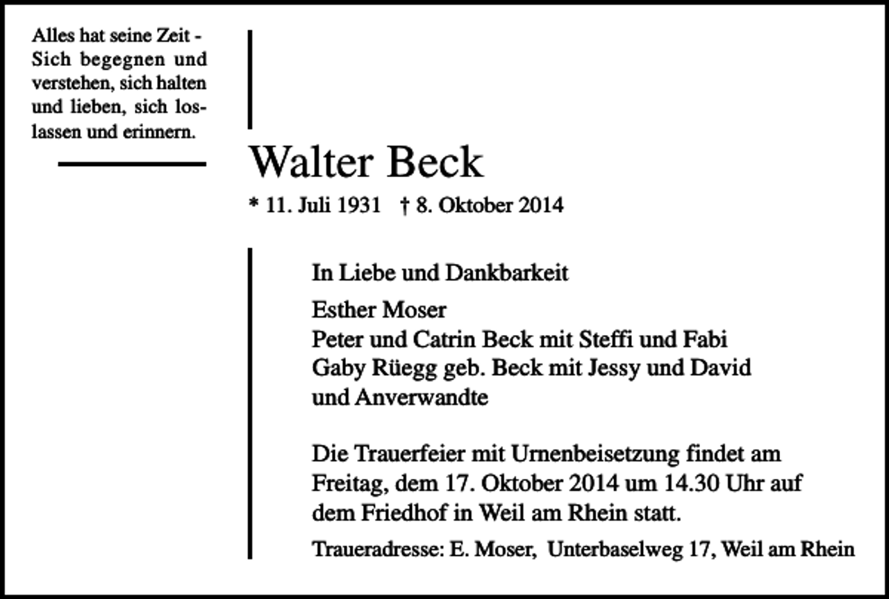 <p>Alles hat seine Zeit Sich begegnen und<br />verstehen, sich halten<br />und lieben, sich loslassen und erinnern.</p><p>Walter Beck<br />* 11. Juli 1931 † 8. Oktober 2014</p><p>In Liebe und Dankbarkeit<br />Esther Moser<br />Peter und Catrin Beck mit Steffi und Fabi<br />Gaby Rüegg geb. Beck mit Jessy und David<br />und Anverwandte<br />Die Trauerfeier mit Urnenbeisetzung findet am<br />Freitag, dem 17. Oktober 2014 um 14.30 Uhr auf<br />dem Friedhof in Weil am Rhein statt.<br />Traueradresse: E. Moser, Unterbaselweg 17, Weil am Rhein</p>