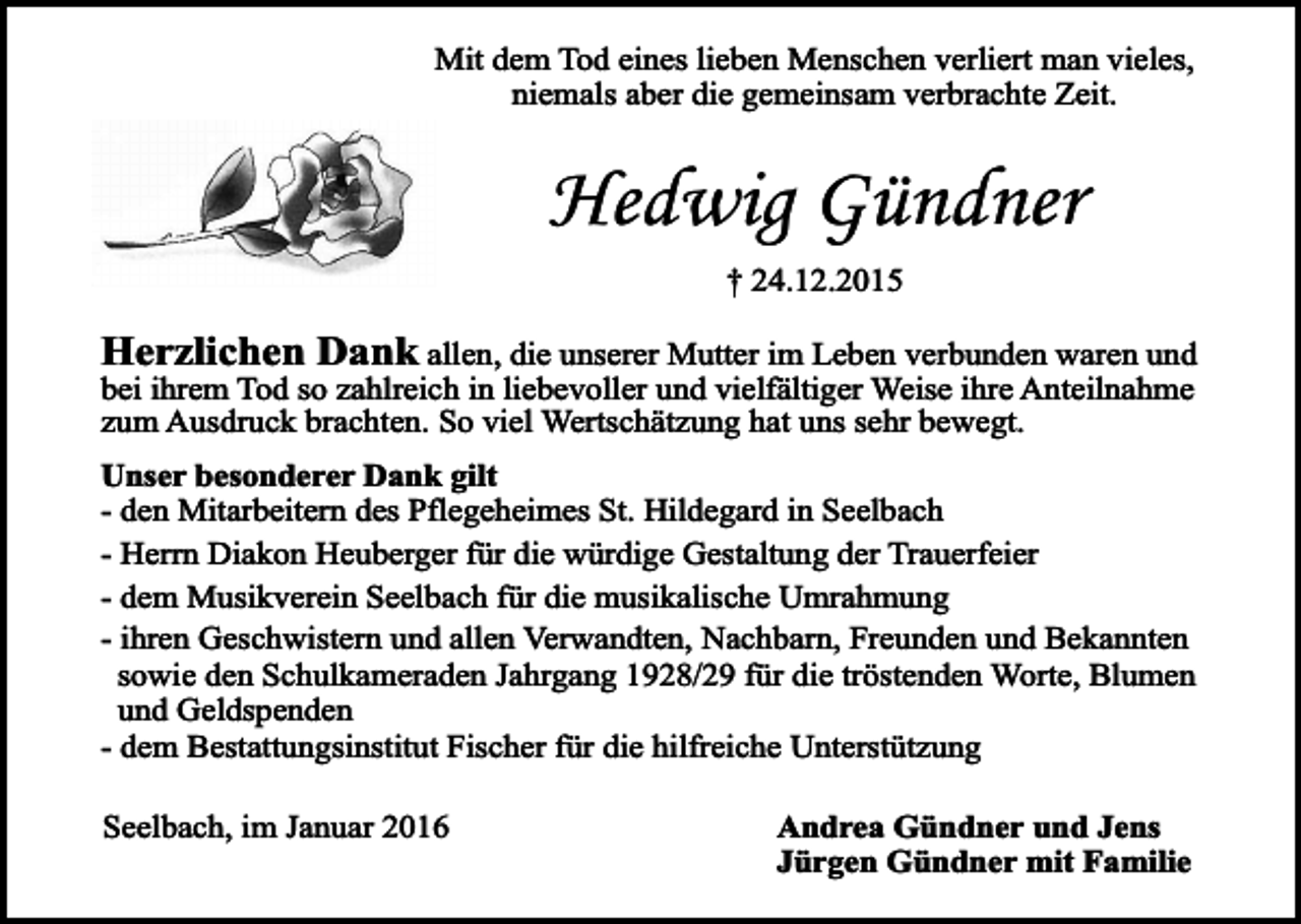 <p>Mit dem Tod eines lieben Menschen verliert man vieles,<br />niemals aber die gemeinsam verbrachte Zeit.</p><p>Hedwig Gündner<br />† 24.12.2015</p><p>Herzlichen Dank allen, die unserer Mutter im Leben verbunden waren und<br />bei ihrem Tod so zahlreich in liebevoller und vielfältiger Weise ihre Anteilnahme<br />zum Ausdruck brachten. So viel Wertschätzung hat uns sehr bewegt.</p><p>Unser besonderer Dank gilt<br />- den Mitarbeitern des Pflegeheimes St. Hildegard in Seelbach<br />- Herrn Diakon Heuberger für die würdige Gestaltung der Trauerfeier<br />- dem Musikverein Seelbach für die musikalische Umrahmung<br />- ihren Geschwistern und allen Verwandten, Nachbarn, Freunden und Bekannten<br />sowie den Schulkameraden Jahrgang 1928/29 für die tröstenden Worte, Blumen<br />und Geldspenden<br />- dem Bestattungsinstitut Fischer für die hilfreiche Unterstützung<br />Seelbach, im Januar 2016</p><p>Andrea Gündner und Jens<br />Jürgen Gündner mit Familie</p>
