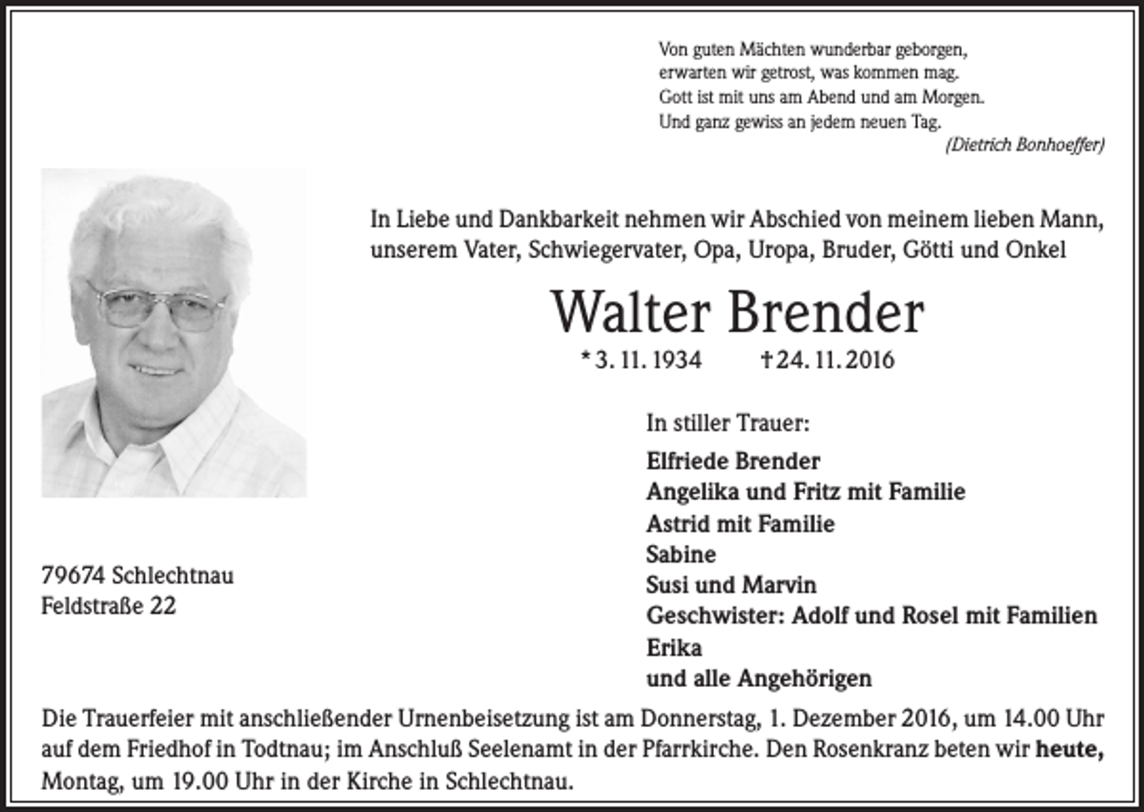 <p>Von guten Mächten wunderbar geborgen,<br />erwarten wir getrost, was kommen mag.<br />Gott ist mit uns am Abend und am Morgen.<br />Und ganz gewiss an jedem neuen Tag.<br />(Dietrich Bonhoeffer)</p><p>In Liebe und Dankbarkeit nehmen wir Abschied von meinem lieben Mann,<br />unserem Vater, Schwiegervater, Opa, Uropa, Bruder, Götti und Onkel</p><p>Walter Brender<br />* 3. 11. 1934</p><p>† 24. 11. 2016</p><p>In stiller Trauer:</p><p>79674 Schlechtnau<br />Feldstraße 22</p><p>Elfriede Brender<br />Angelika und Fritz mit Familie<br />Astrid mit Familie<br />Sabine<br />Susi und Marvin<br />Geschwister: Adolf und Rosel mit Familien<br />Erika<br />und alle Angehörigen</p><p>Die Trauerfeier mit anschließender Urnenbeisetzung ist am Donnerstag, 1. Dezember 2016, um 14.00 Uhr<br />auf dem Friedhof in Todtnau; im Anschluß Seelenamt in der Pfarrkirche. Den Rosenkranz beten wir heute,<br />Montag, um 19.00 Uhr in der Kirche in Schlechtnau.</p>