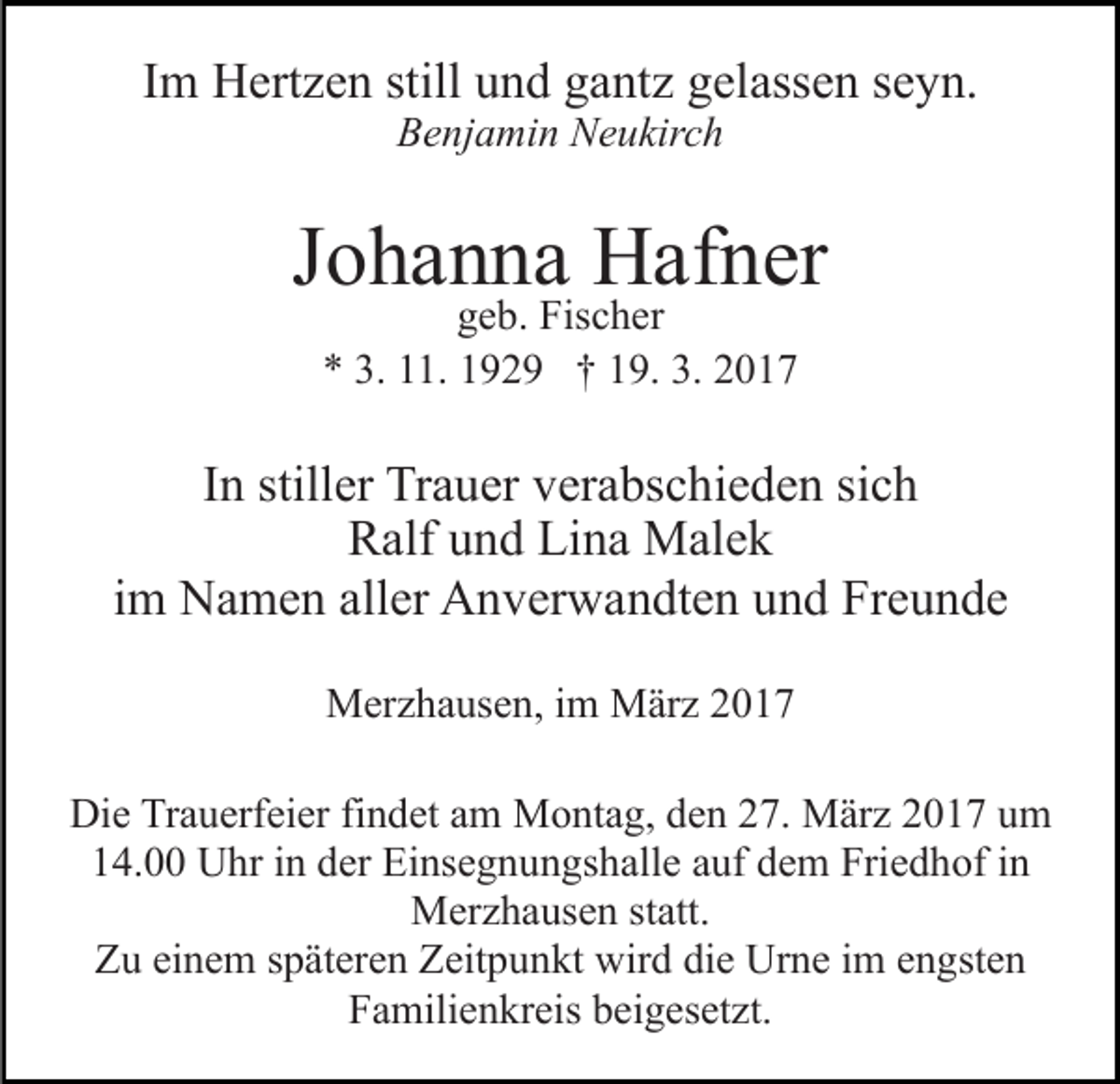 <p>Im Hertzen still und gantz gelassen seyn.<br />Benjamin Neukirch</p><p>Johanna Hafner<br />geb. Fischer<br />* 3. 11. 1929 † 19. 3. 2017</p><p>In stiller Trauer verabschieden sich<br />Ralf und Lina Malek<br />im Namen aller Anverwandten und Freunde<br />Merzhausen, im März 2017<br />Die Trauerfeier findet am Montag, den 27. März 2017 um<br />14.00 Uhr in der Einsegnungshalle auf dem Friedhof in<br />Merzhausen statt.<br />Zu einem späteren Zeitpunkt wird die Urne im engsten<br />Familienkreis beigesetzt.</p>