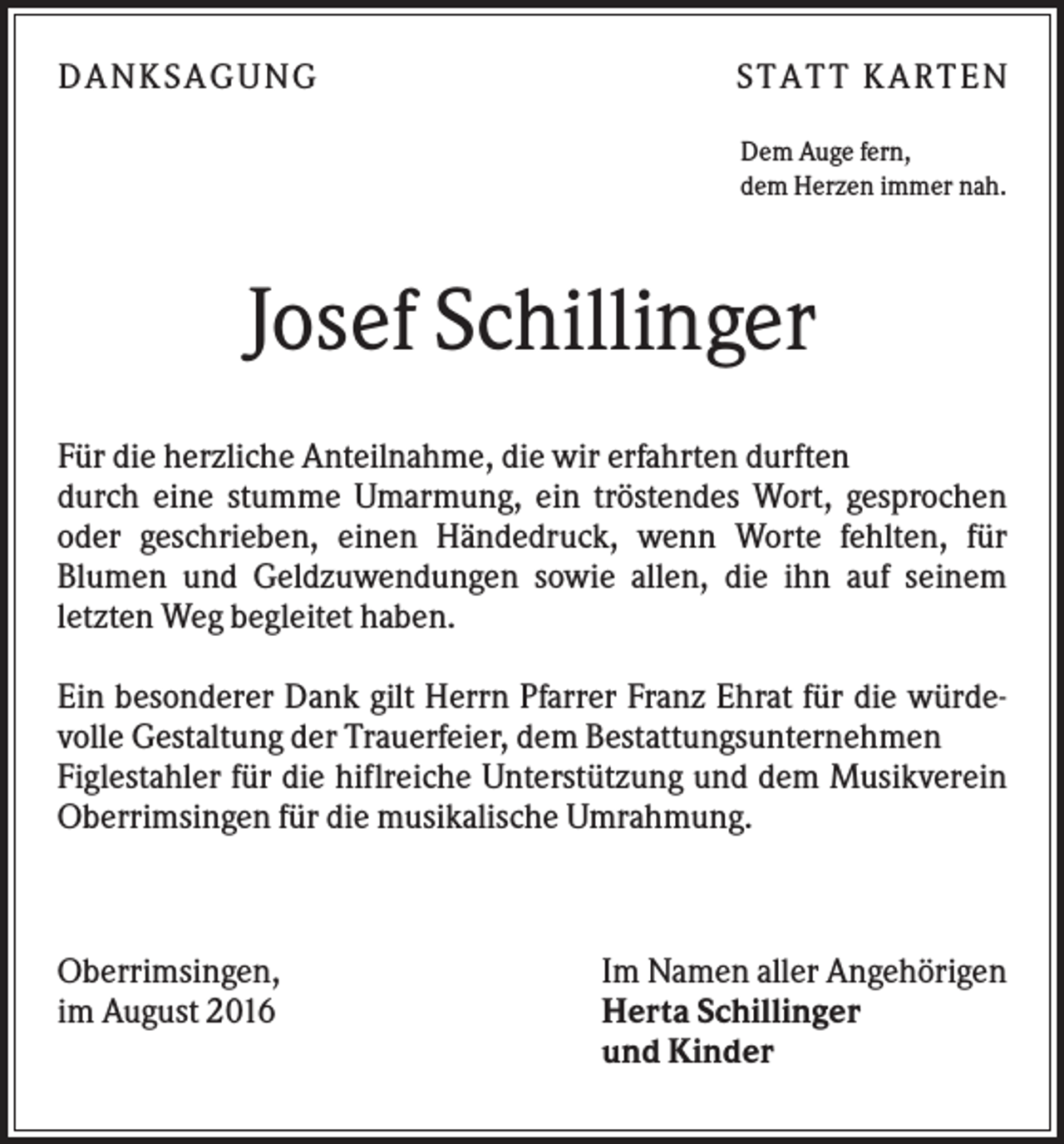 <p>D A NK S A G U NG</p><p>S T A T T K A R T EN<br />Dem Auge fern,<br />dem Herzen immer nah.</p><p>Josef Schillinger<br />Für die herzliche Anteilnahme, die wir erfahrten durften<br />durch eine stumme Umarmung, ein tröstendes Wort, gesprochen<br />oder geschrieben, einen Händedruck, wenn Worte fehlten, für<br />Blumen und Geldzuwendungen sowie allen, die ihn auf seinem<br />letzten Weg begleitet haben.<br />Ein besonderer Dank gilt Herrn Pfarrer Franz Ehrat für die würdevolle Gestaltung der Trauerfeier, dem Bestattungsunternehmen<br />Figlestahler für die hiflreiche Unterstützung und dem Musikverein<br />Oberrimsingen für die musikalische Umrahmung.</p><p>Oberrimsingen,<br />im August 2016</p><p>Im Namen aller Angehörigen<br />Herta Schillinger<br />und Kinder</p>