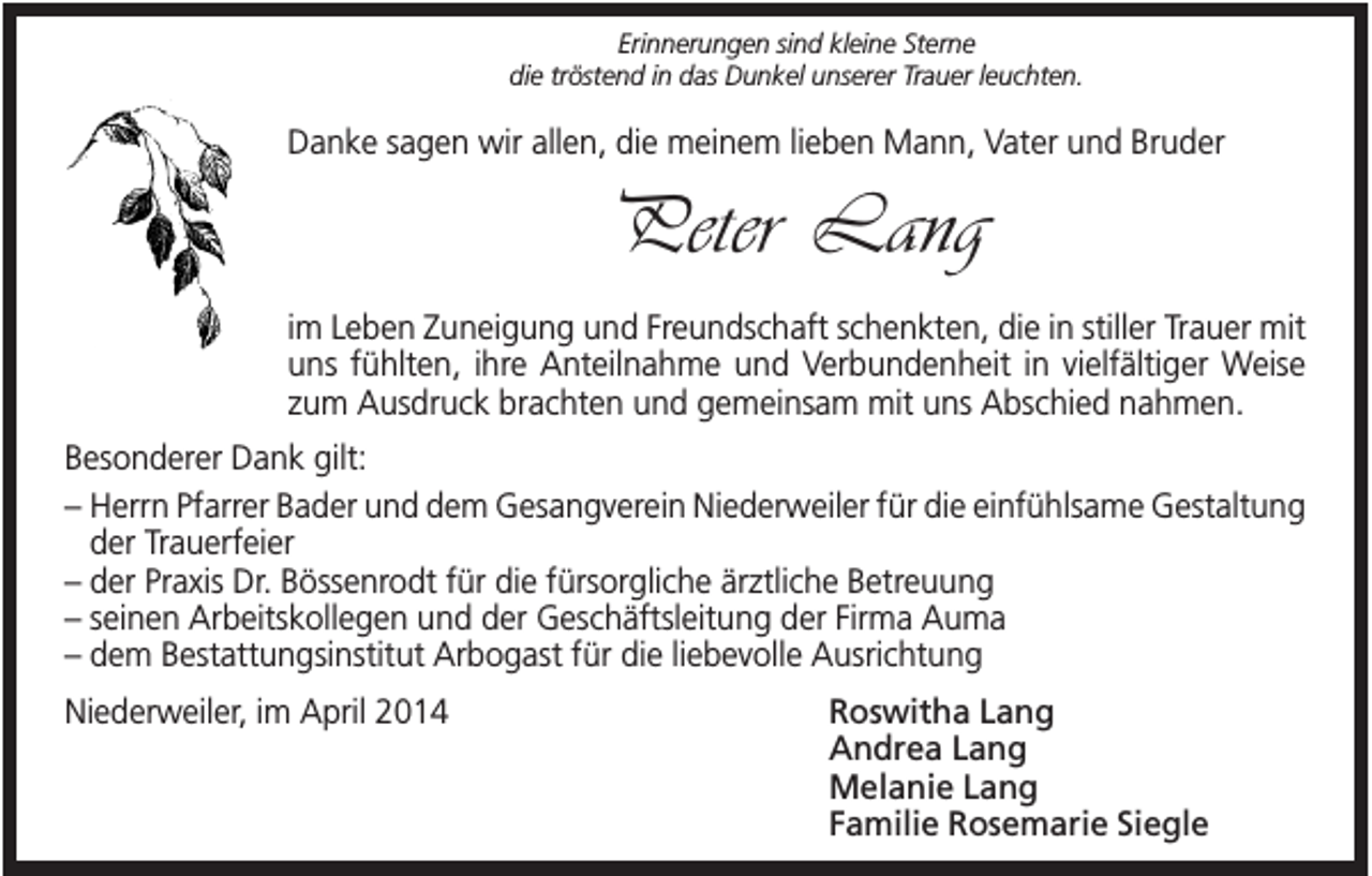 <p>Erinnerungen sind kleine Sterne<br />die tröstend in das Dunkel unserer Trauer leuchten.</p><p>Danke sagen wir allen, die meinem lieben Mann, Vater und Bruder</p><p>Peter Lang<br />im Leben Zuneigung und Freundschaft schenkten, die in stiller Trauer mit<br />uns fühlten, ihre Anteilnahme und Verbundenheit in vielfältiger Weise<br />zum Ausdruck brachten und gemeinsam mit uns Abschied nahmen.<br />Besonderer Dank gilt:<br />– Herrn Pfarrer Bader und dem Gesangverein Niederweiler für die einfühlsame Gestaltung<br />der Trauerfeier<br />– der Praxis Dr. Bössenrodt für die fürsorgliche ärztliche Betreuung<br />– seinen Arbeitskollegen und der Geschäftsleitung der Firma Auma<br />– dem Bestattungsinstitut Arbogast für die liebevolle Ausrichtung<br />Niederweiler, im April 2014</p><p>Roswitha Lang<br />Andrea Lang<br />Melanie Lang<br />Familie Rosemarie Siegle</p>