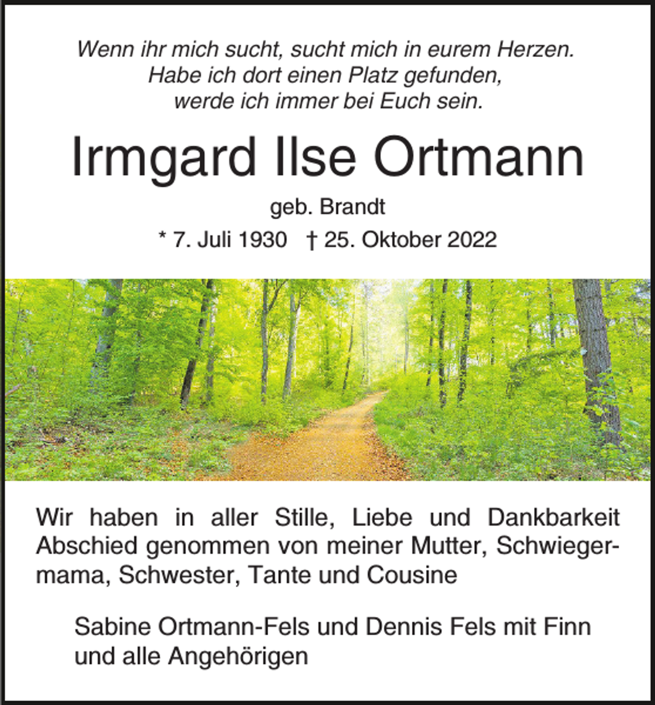 <p>Wenn ihr mich sucht, sucht mich in eurem Herzen.<br />Habe ich dort einen Platz gefunden,<br />werde ich immer bei Euch sein.</p><p>Irmgard Ilse Ortmann<br />geb. Brandt<br />* 7. Juli 1930 † 25. Oktober 2022</p><p>Wir haben in aller Stille, Liebe und Dankbarkeit<br />Abschied genommen von meiner Mutter, Schwiegermama, Schwester, Tante und Cousine<br />Sabine Ortmann-Fels und Dennis Fels mit Finn<br />und alle Angehörigen</p>