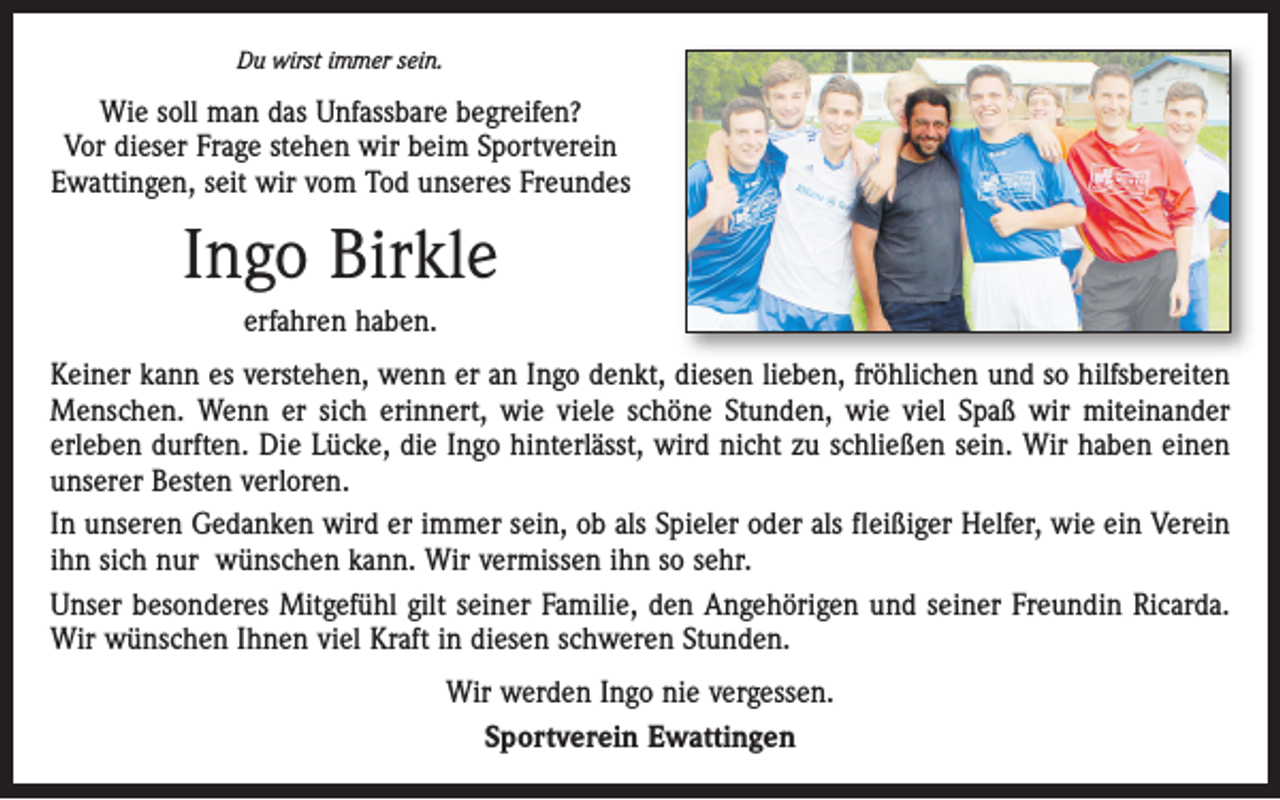 <p>Du wirst immer sein.</p><p>Wie soll man das Unfassbare begreifen?<br />Vor dieser Frage stehen wir beim Sportverein<br />Ewattingen, seit wir vom Tod unseres Freundes</p><p>Ingo Birkle<br />erfahren haben.<br />Keiner kann es verstehen, wenn er an Ingo denkt, diesen lieben, fröhlichen und so hilfsbereiten<br />Menschen. Wenn er sich erinnert, wie viele schöne Stunden, wie viel Spaß wir miteinander<br />erleben durften. Die Lücke, die Ingo hinterlässt, wird nicht zu schließen sein. Wir haben einen<br />unserer Besten verloren.<br />In unseren Gedanken wird er immer sein, ob als Spieler oder als fleißiger Helfer, wie ein Verein<br />ihn sich nur wünschen kann. Wir vermissen ihn so sehr.<br />Unser besonderes Mitgefühl gilt seiner Familie, den Angehörigen und seiner Freundin Ricarda.<br />Wir wünschen Ihnen viel Kraft in diesen schweren Stunden.<br />Wir werden Ingo nie vergessen.<br />Sportverein Ewattingen</p>