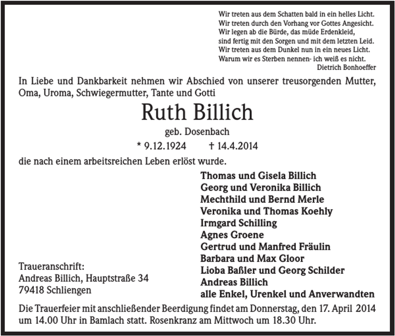 <p>Wir treten aus dem Schatten bald in ein helles Licht.<br />Wir treten durch den Vorhang vor Gottes Angesicht.<br />Wir legen ab die Bürde, das müde Erdenkleid,<br />sind fertig mit den Sorgen und mit dem letzten Leid.<br />Wir treten aus dem Dunkel nun in ein neues Licht.<br />Warum wir es Sterben nennen- ich weiß es nicht.<br />Dietrich Bonhoeffer</p><p>In Liebe und Dankbarkeit nehmen wir Abschied von unserer treusorgenden Mutter,<br />Oma, Uroma, Schwiegermutter, Tante und Gotti</p><p>Ruth Billich<br />geb. Dosenbach<br />* 9.12.1924<br />† 14.4.2014<br />die nach einem arbeitsreichen Leben erlöst wurde.<br />Thomas und Gisela Billich<br />Georg und Veronika Billich<br />Mechthild und Bernd Merle<br />Veronika und Thomas Koehly<br />Irmgard Schilling<br />Agnes Groene<br />Gertrud und Manfred Fräulin<br />Barbara und Max Gloor<br />Traueranschrift:<br />Lioba Baßler und Georg Schilder<br />Andreas Billich, Hauptstraße 34<br />Andreas Billich<br />79418 Schliengen<br />alle Enkel, Urenkel und Anverwandten<br />Die Trauerfeier mit anschließender Beerdigung findet am Donnerstag, den 17. April 2014<br />um 14.00 Uhr in Bamlach statt. Rosenkranz am Mittwoch um 18.30 Uhr.</p>