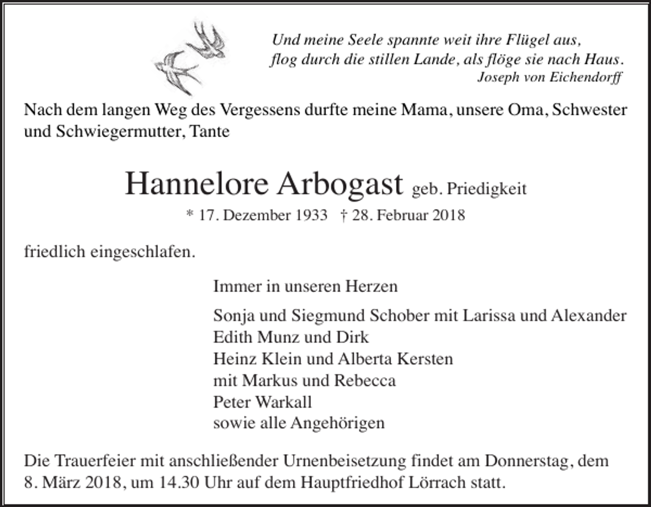 <p>Und meine Seele spannte weit ihre Flügel aus,<br />flog durch die stillen Lande, als flöge sie nach Haus.<br />Joseph von Eichendorff</p><p>Nach dem langen Weg des Vergessens durfte meine Mama, unsere Oma, Schwester<br />und Schwiegermutter, Tante</p><p>Hannelore Arbogast geb. Priedigkeit<br />* 17. Dezember 1933 † 28. Februar 2018</p><p>friedlich eingeschlafen.<br />Immer in unseren Herzen<br />Sonja und Siegmund Schober mit Larissa und Alexander<br />Edith Munz und Dirk<br />Heinz Klein und Alberta Kersten<br />mit Markus und Rebecca<br />Peter Warkall<br />sowie alle Angehörigen<br />Die Trauerfeier mit anschließender Urnenbeisetzung findet am Donnerstag, dem<br />8. März 2018, um 14.30 Uhr auf dem Hauptfriedhof Lörrach statt.</p>