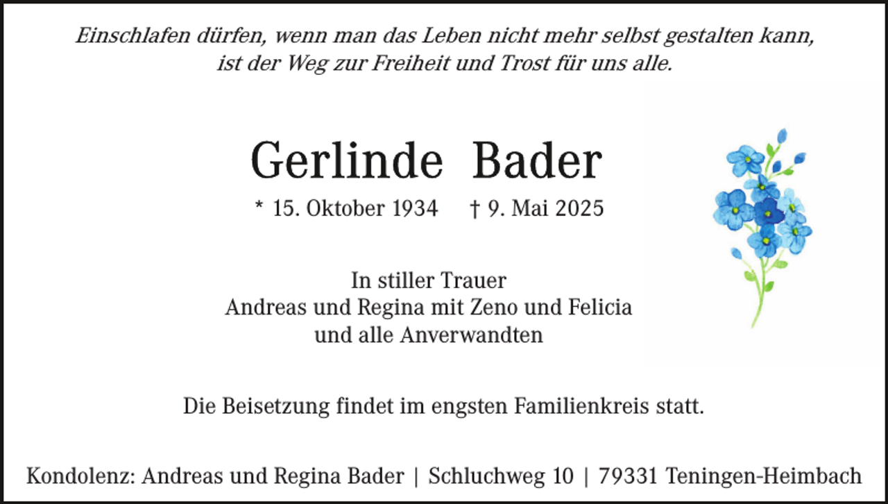 <p>Einschlafen dürfen, wenn man das Leben nicht mehr selbst gestalten kann,<br />ist der Weg zur Freiheit und Trost für uns alle.</p><p>* 15. Oktober 1934</p><p>† 9. Mai 2025</p><p>In stiller Trauer<br />Andreas und Regina mit Zeno und Felicia<br />und alle Anverwandten<br />Die Beisetzung findet im engsten Familienkreis statt.<br />Kondolenz: Andreas und Regina Bader | Schluchweg 10 | 79331 Teningen-Heimbach</p>