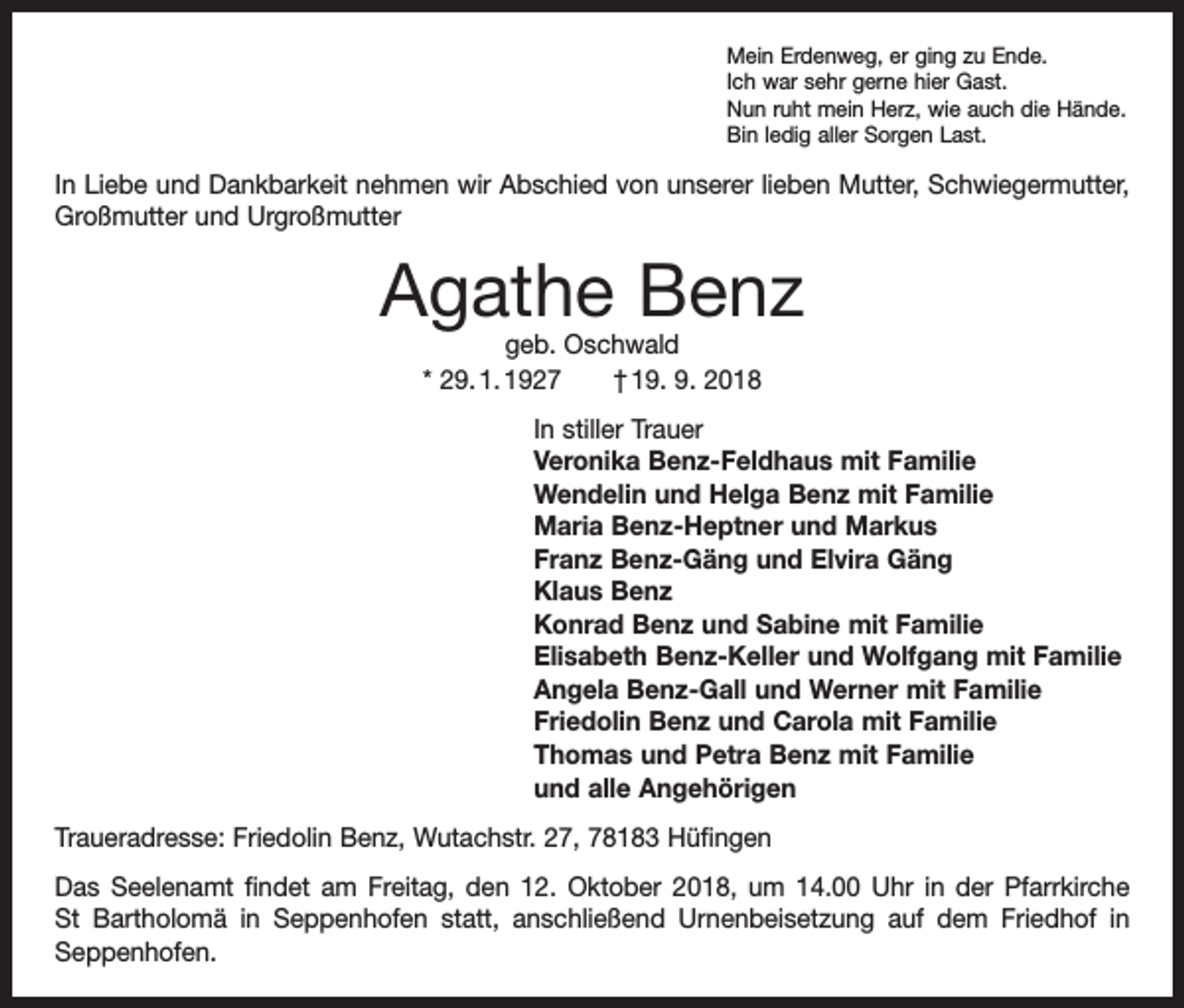 <p>Mein Erdenweg, er ging zu Ende.<br />Ich war sehr gerne hier Gast.<br />Nun ruht mein Herz, wie auch die Hände.<br />Bin ledig aller Sorgen Last.</p><p>In Liebe und Dankbarkeit nehmen wir Abschied von unserer lieben Mutter, Schwiegermutter,<br />Großmutter und Urgroßmutter</p><p>Agathe Benz<br />geb. Oschwald<br />* 29. 1. 1927 † 19. 9. 2018</p><p>In stiller Trauer<br />Veronika Benz-Feldhaus mit Familie<br />Wendelin und Helga Benz mit Familie<br />Maria Benz-Heptner und Markus<br />Franz Benz-Gäng und Elvira Gäng<br />Klaus Benz<br />Konrad Benz und Sabine mit Familie<br />Elisabeth Benz-Keller und Wolfgang mit Familie<br />Angela Benz-Gall und Werner mit Familie<br />Friedolin Benz und Carola mit Familie<br />Thomas und Petra Benz mit Familie<br />und alle Angehörigen<br />Traueradresse: Friedolin Benz, Wutachstr. 27, 78183 Hüfingen<br />Das Seelenamt findet am Freitag, den 12. Oktober 2018, um 14.00 Uhr in der Pfarrkirche<br />St Bartholomä in Seppenhofen statt, anschließend Urnenbeisetzung auf dem Friedhof in<br />­Seppenhofen.</p>