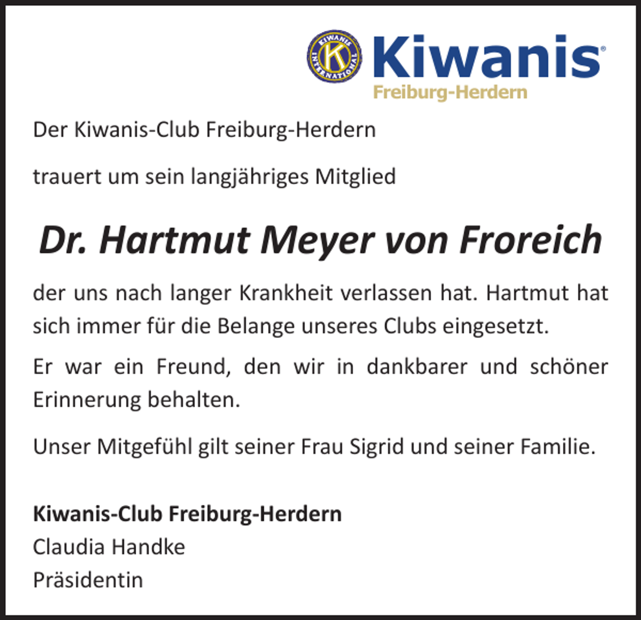 <p>Kiwanis</p><p>®</p><p>Freiburg-Herdern</p><p>Der Kiwanis-Club Freiburg-Herdern<br />trauert um sein langjähriges Mitglied</p><p>Dr. Hartmut Meyer von Froreich<br />der uns nach langer Krankheit verlassen hat. Hartmut hat<br />sich immer für die Belange unseres Clubs eingesetzt.<br />Er war ein Freund, den wir in dankbarer und schöner<br />­Erinnerung behalten.<br />Unser Mitgefühl gilt seiner Frau Sigrid und seiner Familie.<br />Kiwanis-Club Freiburg-Herdern<br />Claudia Handke<br />Präsidentin</p>