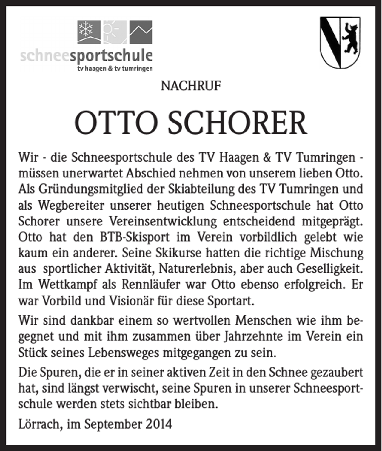 <p>NACHRUF</p><p>OTTO SCHORER<br />Wir - die Schneesportschule des TV Haagen &amp; TV Tumringen müssen unerwartet Abschied nehmen von unserem lieben Otto.<br />Als Gründungsmitglied der Skiabteilung des TV Tumringen und<br />als Wegbereiter unserer heutigen Schneesportschule hat Otto<br />Schorer unsere Vereinsentwicklung entscheidend mitgeprägt.<br />Otto hat den BTB-Skisport im Verein vorbildlich gelebt wie<br />kaum ein anderer. Seine Skikurse hatten die richtige Mischung<br />aus sportlicher Aktivität, Naturerlebnis, aber auch Geselligkeit.<br />Im Wettkampf als Rennläufer war Otto ebenso erfolgreich. Er<br />war Vorbild und Visionär für diese Sportart.<br />Wir sind dankbar einem so wertvollen Menschen wie ihm begegnet und mit ihm zusammen über Jahrzehnte im Verein ein<br />Stück seines Lebensweges mitgegangen zu sein.<br />Die Spuren, die er in seiner aktiven Zeit in den Schnee gezaubert<br />hat, sind längst verwischt, seine Spuren in unserer Schneesportschule werden stets sichtbar bleiben.<br />Lörrach, im September 2014</p>