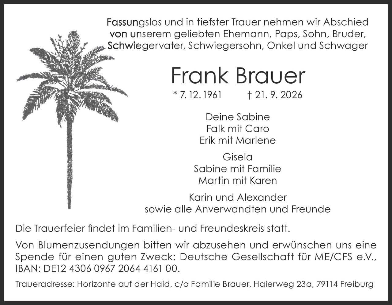 <p>Fassungslos und in tiefster Trauer nehmen wir Abschied von unserem geliebten Ehemann, Paps, Sohn, Bruder, Schwiegervater, Schwiegersohn, Onkel und Schwager</p>

<p><strong>Frank Brauer</strong><br>
* 7.12.1961 † 21. 9. 2026</p>

<p>Deine Sabine<br>
Falk mit Caro<br>
Erik mit Marlene<br>
Gisela<br>
Sabine mit Familie<br>
Martin mit Karen<br>
Karin und Alexander<br>
sowie alle Anverwandten und Freunde</p>

<p>Die Trauerfeier findet im Familien- und Freundeskreis statt.</p>

<p>Von Blumenzusendungen bitten wir abzusehen und erwünschen uns eine Spende für einen guten Zweck: Deutsche Gesellschaft für ME/CFS e.V., IBAN: DE12 4306 0967 2064 4161 00.</p>

<p>Traueradresse: Horizonte auf der Haid, c/o Familie Brauer, Haierweg 23a, 79114 Freiburg</p>