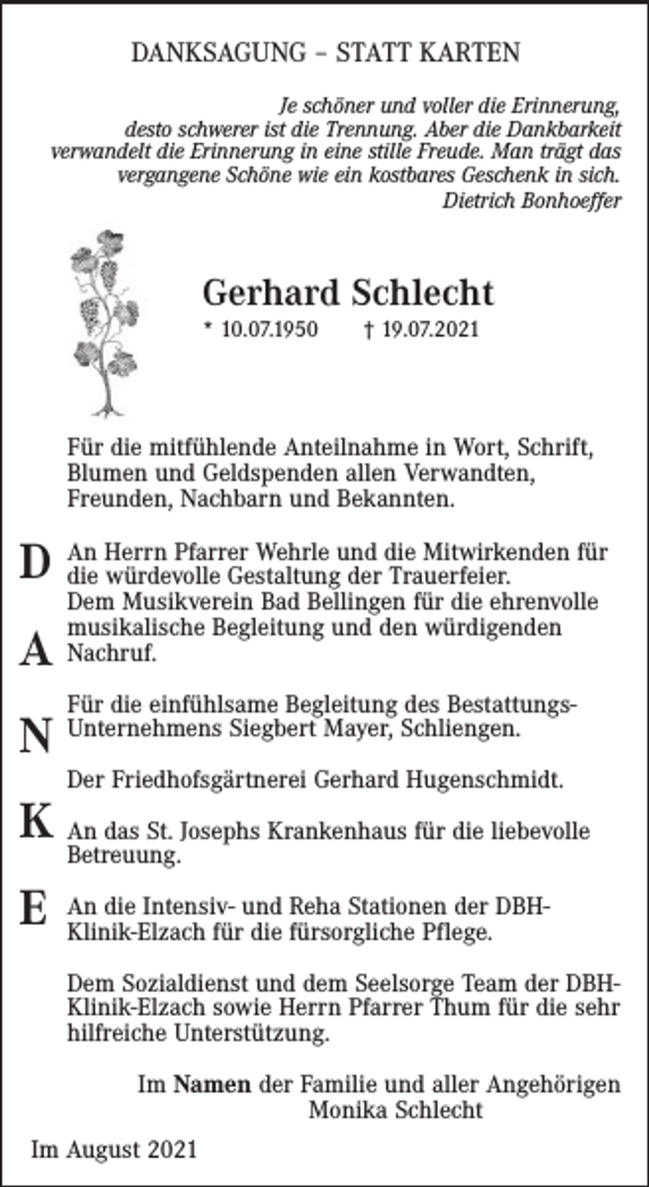 <p>DANKSAGUNG – STATT KARTEN<br />Je schöner und voller die Erinnerung,<br />desto schwerer ist die Trennung. Aber die Dankbarkeit<br />verwandelt die Erinnerung in eine stille Freude. Man trägt das<br />vergangene Schöne wie ein kostbares Geschenk in sich.<br />Dietrich Bonhoeffer</p><p>Gerhard Schlecht<br />* 10.07.1950</p><p>† 19.07.2021</p><p>Für die mitfühlende Anteilnahme in Wort, Schrift,<br />Blumen und Geldspenden allen Verwandten,<br />Freunden, Nachbarn und Bekannten.<br />Herrn Pfarrer Wehrle und die Mitwirkenden für<br />D An<br />die würdevolle Gestaltung der Trauerfeier.</p><p>A<br />N</p><p>Dem Musikverein Bad Bellingen für die ehrenvolle<br />musikalische Begleitung und den würdigenden<br />Nachruf.<br />Für die einfühlsame Begleitung des BestattungsUnternehmens Siegbert Mayer, Schliengen.<br />Der Friedhofsgärtnerei Gerhard Hugenschmidt.</p><p>K An das St. Josephs Krankenhaus für die liebevolle<br />Betreuung.</p><p>E</p><p>An die Intensiv- und Reha Stationen der DBHKlinik-Elzach für die fürsorgliche Pflege.<br />Dem Sozialdienst und dem Seelsorge Team der DBHKlinik-Elzach sowie Herrn Pfarrer Thum für die sehr<br />hilfreiche Unterstützung.<br />Im Namen der Familie und aller Angehörigen<br />Monika Schlecht</p><p>Im August 2021</p>