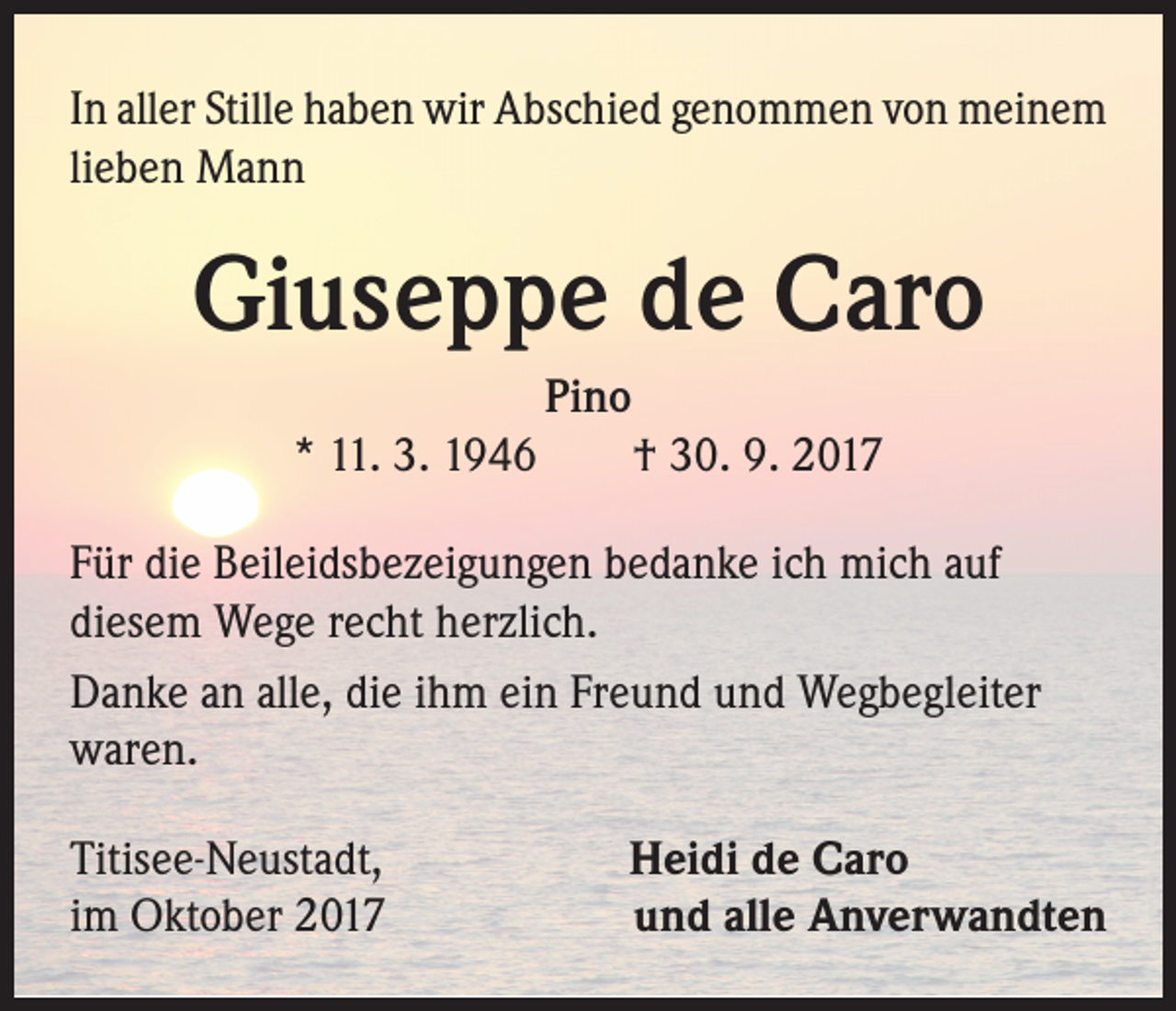 <p>In aller Stille haben wir Abschied genommen von meinem<br />lieben Mann</p><p>Giuseppe de Caro<br />Pino<br />* 11. 3. 1946 † 30. 9. 2017<br />Für die Beileidsbezeigungen bedanke ich mich auf<br />diesem Wege recht herzlich.<br />Danke an alle, die ihm ein Freund und Wegbegleiter<br />waren.<br />Titisee-Neustadt,<br />im Oktober 2017</p><p>Heidi de Caro<br />und alle Anverwandten</p>