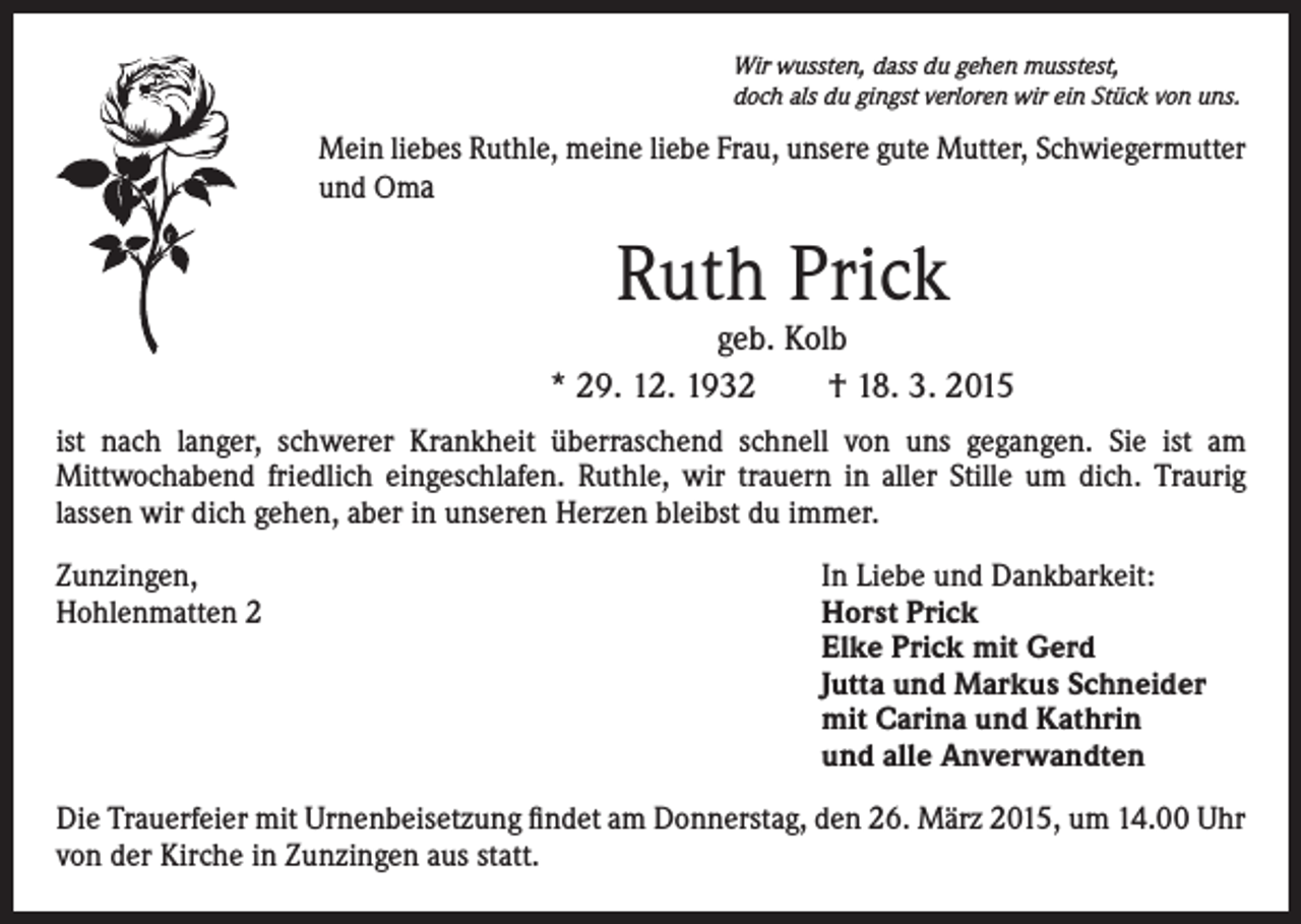 <p>Wir wussten, dass du gehen musstest,<br />doch als du gingst verloren wir ein Stück von uns.</p><p>Mein liebes Ruthle, meine liebe Frau, unsere gute Mutter, Schwiegermutter<br />und Oma</p><p>Ruth Prick</p><p>geb. Kolb<br />* 29. 12. 1932 † 18. 3. 2015<br />ist nach langer, schwerer Krankheit überraschend schnell von uns gegangen. Sie ist am<br />Mittwochabend friedlich eingeschlafen. Ruthle, wir trauern in aller Stille um dich. Traurig<br />lassen wir dich gehen, aber in unseren Herzen bleibst du immer.<br />Zunzingen,<br />Hohlenmatten 2</p><p>In Liebe und Dankbarkeit:<br />Horst Prick<br />Elke Prick mit Gerd<br />Jutta und Markus Schneider<br />mit Carina und Kathrin<br />und alle Anverwandten</p><p>Die Trauerfeier mit Urnenbeisetzung findet am Donnerstag, den 26. März 2015, um 14.00 Uhr<br />von der Kirche in Zunzingen aus statt.</p>