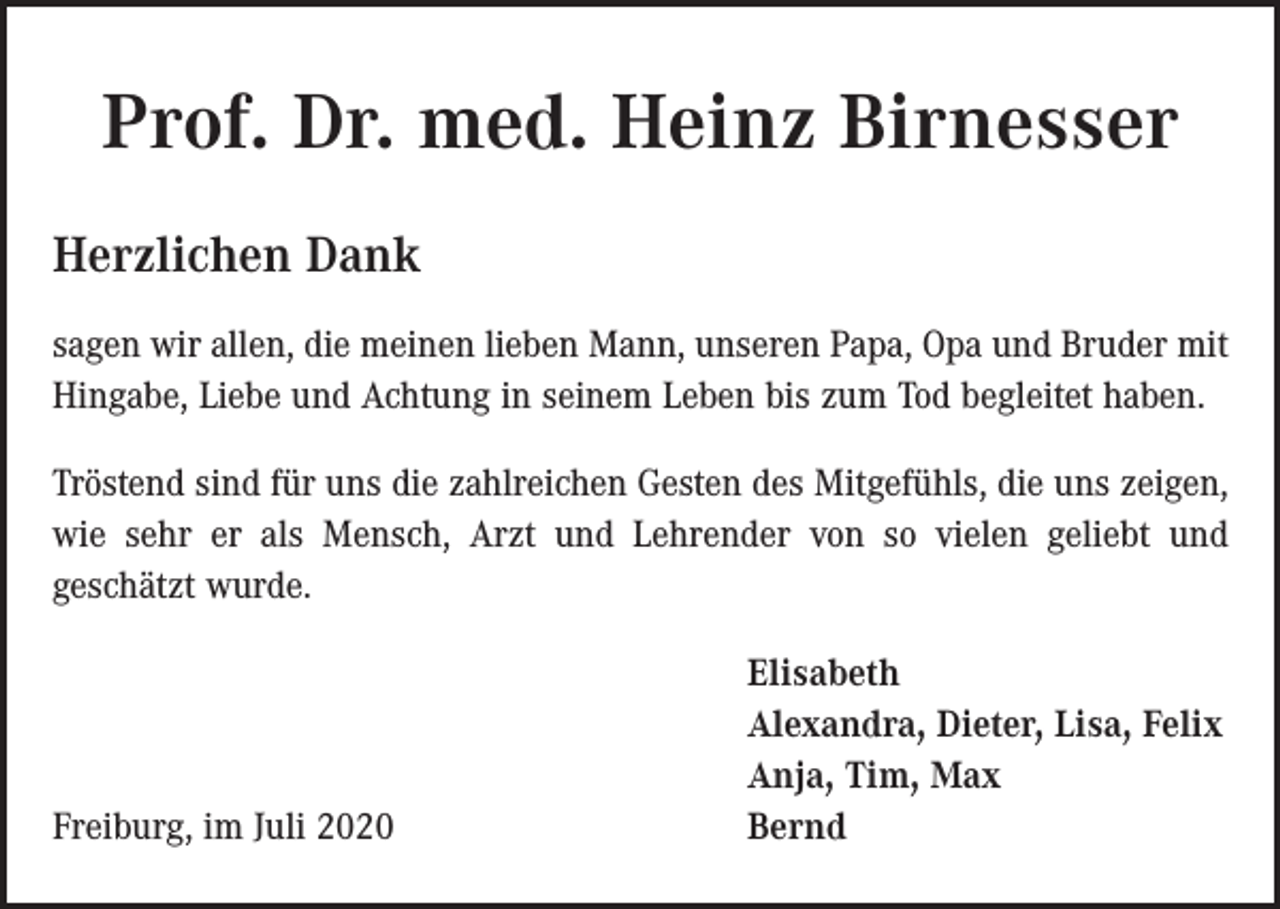 <p>Prof. Dr. med. Heinz Birnesser<br />Herzlichen Dank<br />sagen wir allen, die meinen lieben Mann, unseren Papa, Opa und Bruder mit<br />Hingabe, Liebe und Achtung in seinem Leben bis zum Tod begleitet haben.<br />Tröstend sind für uns die zahlreichen Gesten des Mitgefühls, die uns zeigen,<br />wie sehr er als Mensch, Arzt und Lehrender von so vielen geliebt und<br />geschätzt wurde.</p><p>Freiburg, im Juli 2020</p><p>Elisabeth<br />Alexandra, Dieter, Lisa, Felix<br />Anja, Tim, Max<br />Bernd</p>