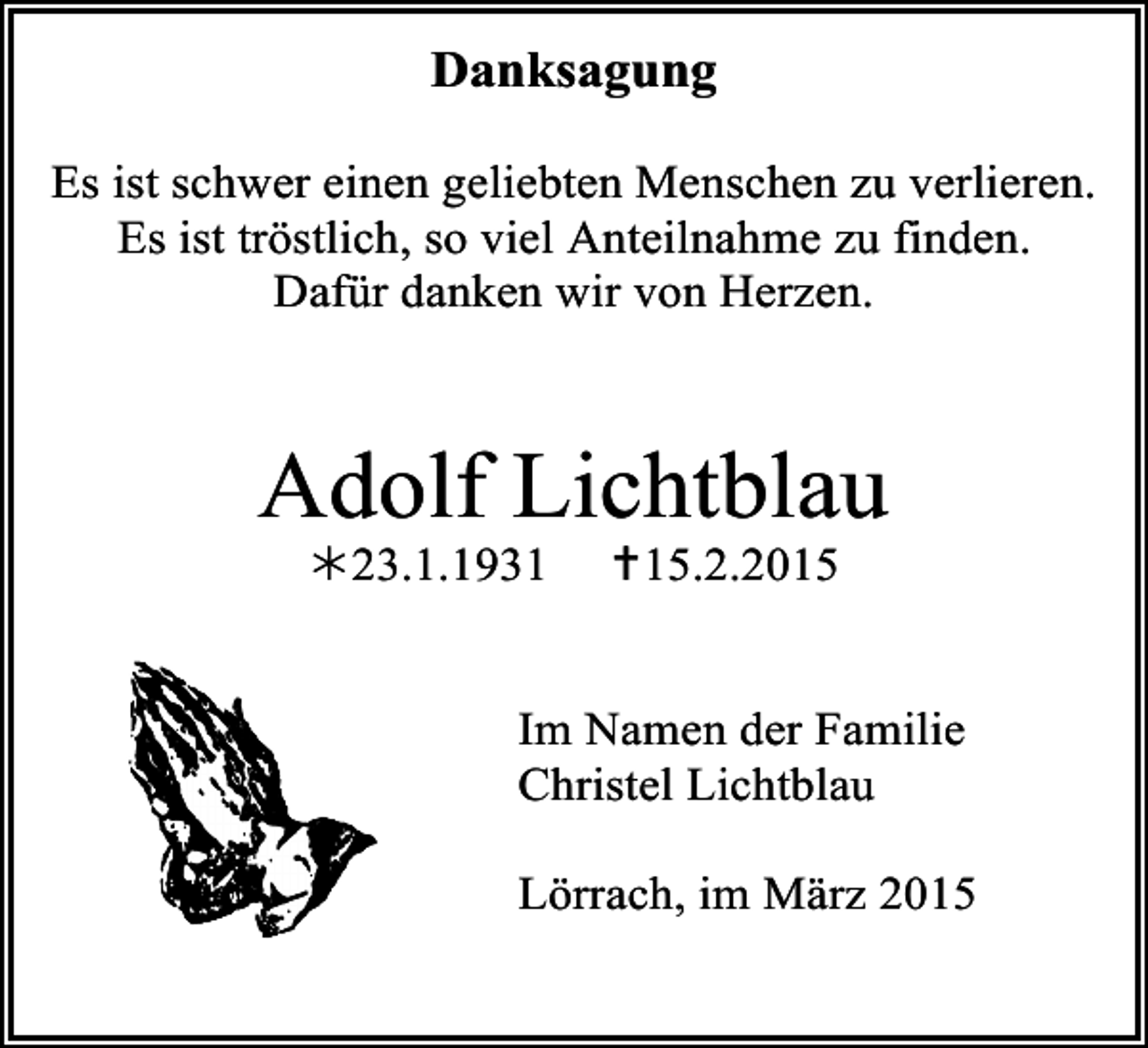 <p>Danksagung<br />Es ist schwer einen geliebten Menschen zu verlieren.<br />Es ist tröstlich, so viel Anteilnahme zu finden.<br />Dafür danken wir von Herzen.</p><p>Adolf Lichtblau<br />23.1.1931</p><p>15.2.2015</p><p>Im Namen der Familie<br />Christel Lichtblau<br />Lörrach, im März 2015</p>