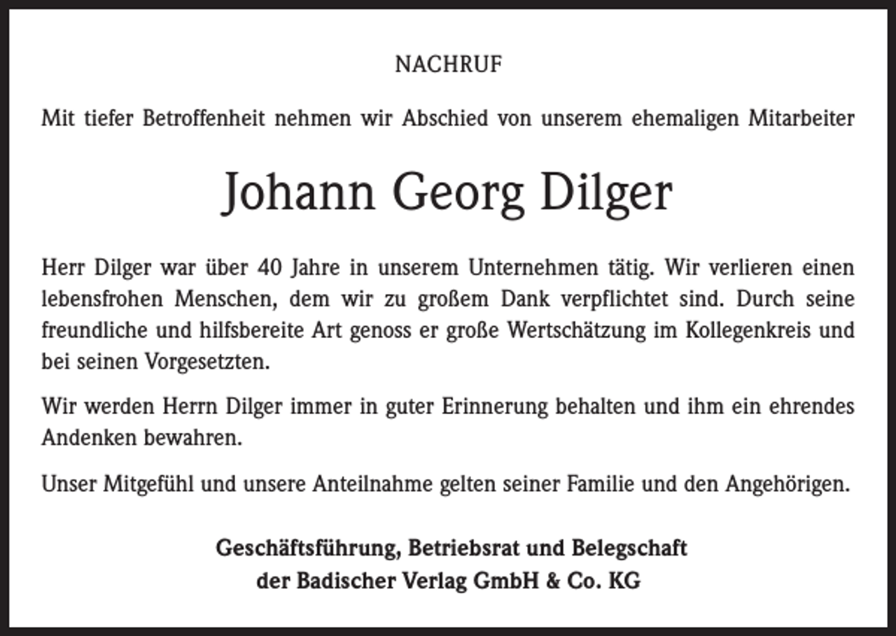<p>NACHRUF<br />Mit tiefer Betroffenheit nehmen wir Abschied von unserem ehemaligen Mitarbeiter</p><p>Johann Georg Dilger<br />Herr Dilger war über 40 Jahre in unserem Unternehmen tätig. Wir verlieren einen<br />lebensfrohen Menschen, dem wir zu großem Dank verpflichtet sind. Durch seine<br />freundliche und hilfsbereite Art genoss er große Wertschätzung im Kollegenkreis und<br />bei seinen Vorgesetzten.<br />Wir werden Herrn Dilger immer in guter Erinnerung behalten und ihm ein ehrendes<br />Andenken bewahren.<br />Unser Mitgefühl und unsere Anteilnahme gelten seiner Familie und den Angehörigen.<br />Geschäftsführung, Betriebsrat und Belegschaft<br />der Badischer Verlag GmbH &amp; Co. KG</p>