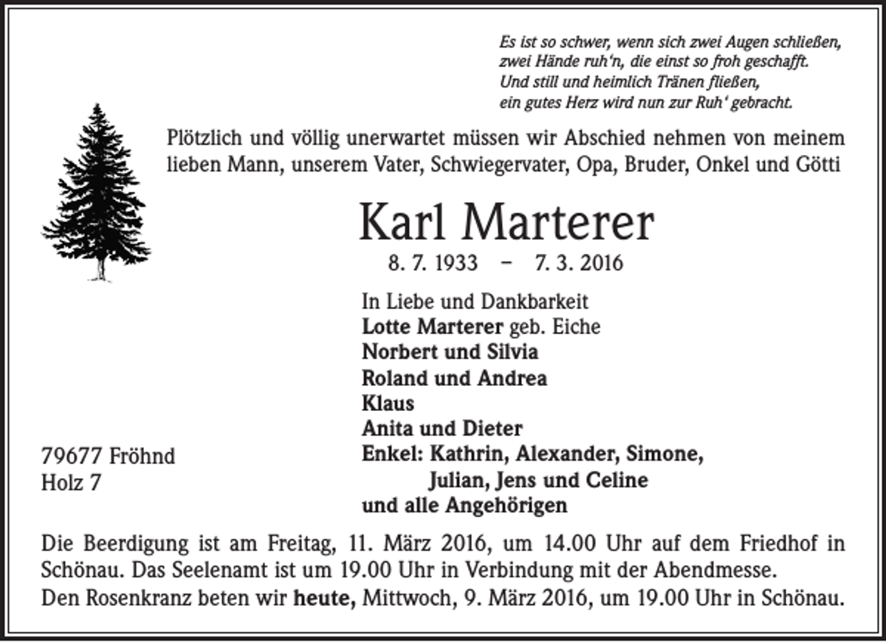 <p>Es ist so schwer, wenn sich zwei Augen schließen,<br />zwei Hände ruh‘n, die einst so froh geschafft.<br />Und still und heimlich Tränen fließen,<br />ein gutes Herz wird nun zur Ruh‘ gebracht.</p><p>Plötzlich und völlig unerwartet müssen wir Abschied nehmen von meinem<br />lieben Mann, unserem Vater, Schwiegervater, Opa, Bruder, Onkel und Götti</p><p>Karl Marterer<br />8. 7. 1933 – 7. 3. 2016</p><p>79677 Fröhnd<br />Holz 7</p><p>In Liebe und Dankbarkeit<br />Lotte Marterer geb. Eiche<br />Norbert und Silvia<br />Roland und Andrea<br />Klaus<br />Anita und Dieter<br />Enkel: Kathrin, Alexander, Simone,<br />Julian, Jens und Celine<br />und alle Angehörigen</p><p>Die Beerdigung ist am Freitag, 11. März 2016, um 14.00 Uhr auf dem Friedhof in<br />Schönau. Das Seelenamt ist um 19.00 Uhr in Verbindung mit der Abendmesse.<br />Den Rosenkranz beten wir heute, Mittwoch, 9. März 2016, um 19.00 Uhr in Schönau.</p>
