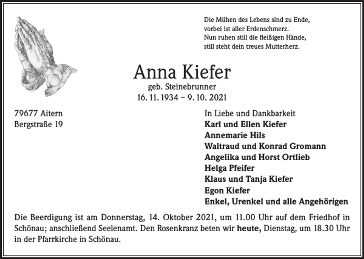 <p>Die Mühen des Lebens sind zu Ende,<br />vorbei ist aller Erdenschmerz.<br />Nun ruhen still die fleißigen Hände,<br />still steht dein treues Mutterherz.</p><p>Anna Kiefer<br />geb. Steinebrunner<br />16. 11. 1934 – 9. 10. 2021</p><p>79677 Aitern<br />In Liebe und Dankbarkeit<br />Bergstraße 19 Karl und Ellen Kiefer<br />Annemarie Hils<br />Waltraud und Konrad Gromann<br />Angelika und Horst Ortlieb<br />Helga Pfeifer<br />Klaus und Tanja Kiefer<br />Egon Kiefer<br />Enkel, Urenkel und alle Angehörigen<br />Die Beerdigung ist am Donnerstag, 14. Oktober 2021, um 11.00 Uhr auf dem Friedhof in<br />Schönau; anschließend Seelenamt. Den Rosenkranz beten wir heute, Dienstag, um 18.30 Uhr<br />in der Pfarrkirche in Schönau.</p>