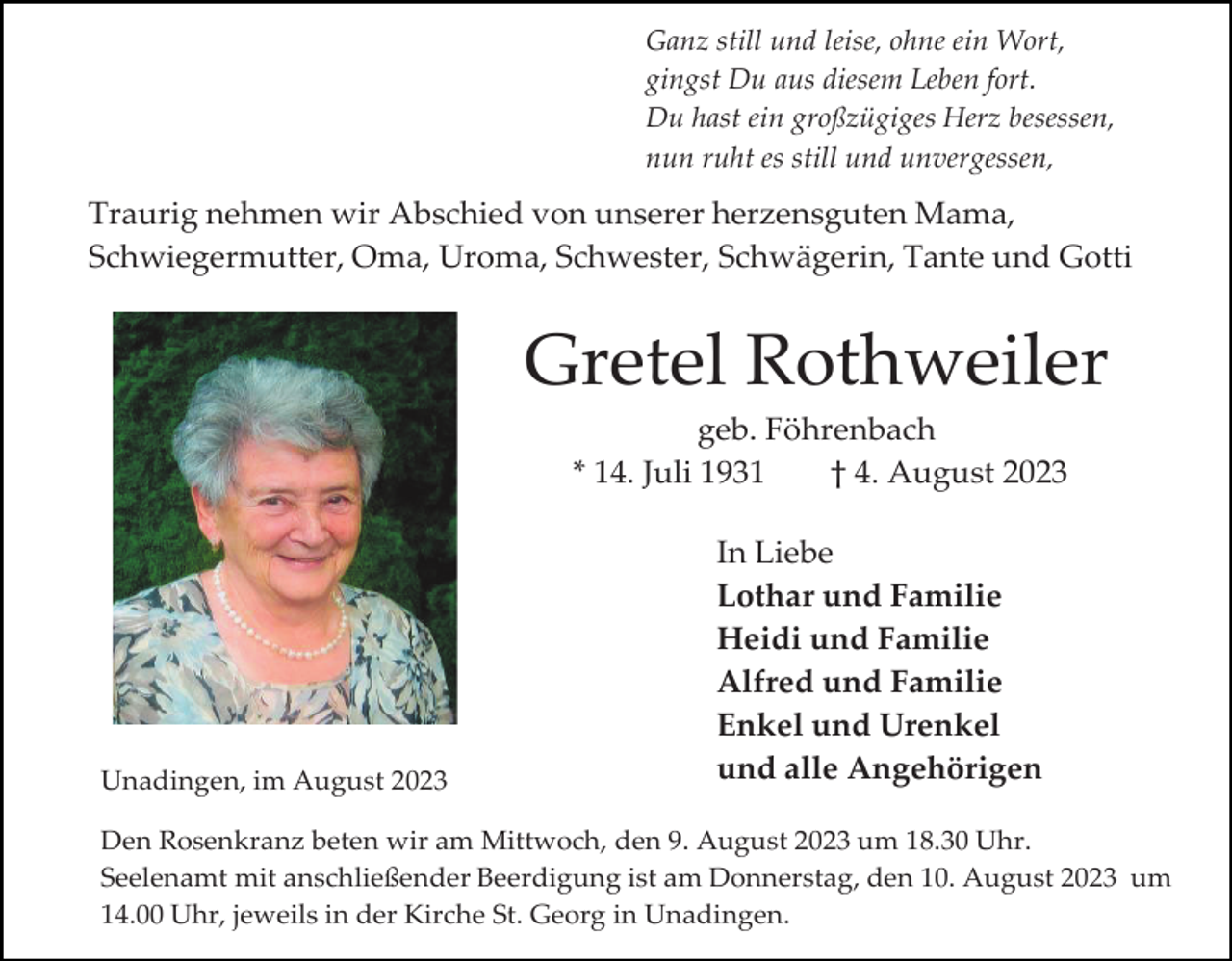 <p>Ganz still und leise, ohne ein Wort,<br />gingst Du aus diesem Leben fort.<br />Du hast ein großzügiges Herz besessen,<br />nun ruht es still und unvergessen,</p><p>Traurig nehmen wir Abschied von unserer herzensguten Mama,<br />Schwiegermutter, Oma, Uroma, Schwester, Schwägerin, Tante und Gotti</p><p>Gretel Rothweiler<br />geb. Föhrenbach<br />* 14. Juli 1931<br />† 4. August 2023</p><p>Unadingen, im August 2023</p><p>In Liebe<br />Lothar und Familie<br />Heidi und Familie<br />Alfred und Familie<br />Enkel und Urenkel<br />und alle Angehörigen</p><p>Den Rosenkranz beten wir am Mittwoch, den 9. August 2023 um 18.30 Uhr.<br />Seelenamt mit anschließender Beerdigung ist am Donnerstag, den 10. August 2023 um<br />14.00 Uhr, jeweils in der Kirche St. Georg in Unadingen.</p>