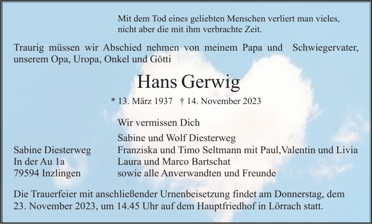 <p>Mit dem Tod eines geliebten Menschen verliert man vieles,<br />nicht aber die mit ihm verbrachte Zeit.</p><p>Traurig müssen wir Abschied nehmen von meinem Papa und Schwiegervater,<br />unserem Opa, Uropa, Onkel und Götti</p><p>Hans Gerwig<br />* 13. März 1937 † 14. November 2023</p><p>Wir vermissen Dich<br />Sabine Diesterweg<br />In der Au 1a<br />79594 Inzlingen</p><p>Sabine und Wolf Diesterweg<br />Franziska und Timo Seltmann mit Paul,Valentin und Livia<br />Laura und Marco Bartschat<br />sowie alle Anverwandten und Freunde</p><p>Die Trauerfeier mit anschließender Urnenbeisetzung findet am Donnerstag, dem<br />23. November 2023, um 14.45 Uhr auf dem Hauptfriedhof in Lörrach statt.</p>