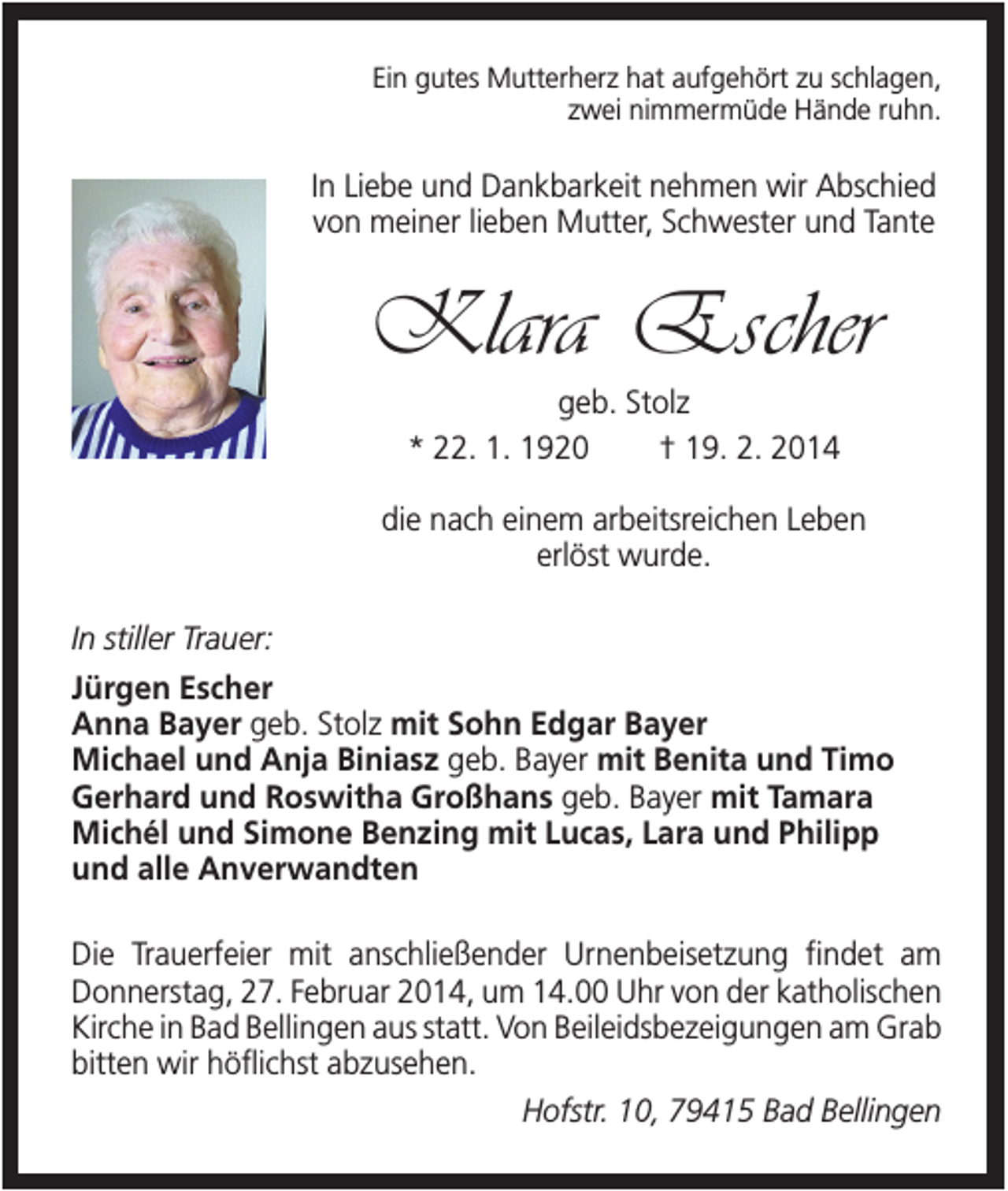 <p>Ein gutes Mutterherz hat aufgehört zu schlagen,<br />zwei nimmermüde Hände ruhn.</p><p>In Liebe und Dankbarkeit nehmen wir Abschied<br />von meiner lieben Mutter, Schwester und Tante</p><p>Klara Escher<br />geb. Stolz<br />* 22. 1. 1920<br />† 19. 2. 2014<br />die nach einem arbeitsreichen Leben<br />erlöst wurde.<br />In stiller Trauer:<br />Jürgen Escher<br />Anna Bayer geb. Stolz mit Sohn Edgar Bayer<br />Michael und Anja Biniasz geb. Bayer mit Benita und Timo<br />Gerhard und Roswitha Großhans geb. Bayer mit Tamara<br />Michél und Simone Benzing mit Lucas, Lara und Philipp<br />und alle Anverwandten<br />Die Trauerfeier mit anschließender Urnenbeisetzung findet am<br />Donnerstag, 27. Februar 2014, um 14.00 Uhr von der katholischen<br />Kirche in Bad Bellingen aus statt. Von Beileidsbezeigungen am Grab<br />bitten wir höflichst abzusehen.<br />Hofstr. 10, 79415 Bad Bellingen</p>