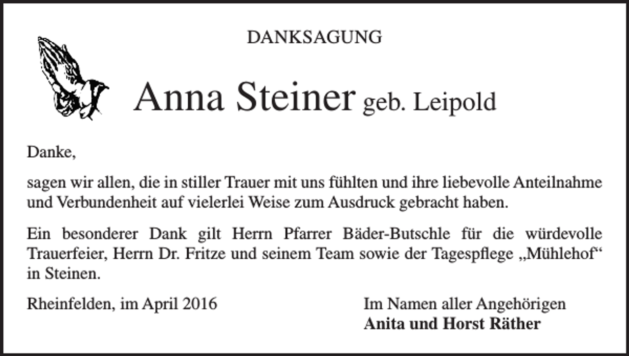 <p>DANKSAGUNG</p><p>Anna Steiner geb. Leipold<br />Danke,<br />sagen wir allen, die in stiller Trauer mit uns fühlten und ihre liebevolle Anteilnahme<br />und Verbundenheit auf vielerlei Weise zum Ausdruck gebracht haben.<br />Ein besonderer Dank gilt Herrn Pfarrer Bäder-Butschle für die würdevolle<br />Trauerfeier, Herrn Dr. Fritze und seinem Team sowie der Tagespflege „Mühlehof“<br />in Steinen.<br />Rheinfelden, im April 2016</p><p>Im Namen aller Angehörigen<br />Anita und Horst Räther</p>