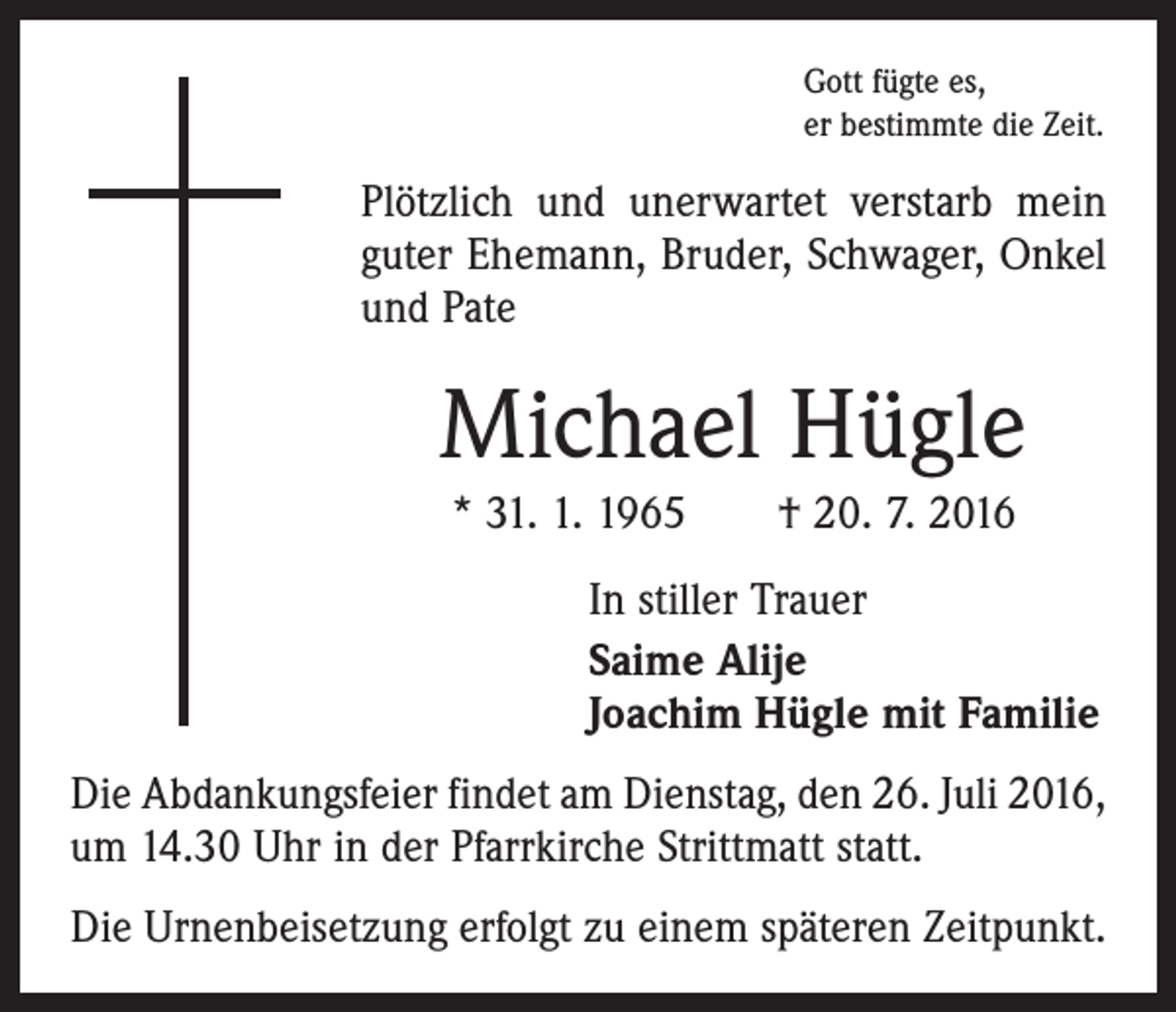 <p>Gott fügte es,<br />er bestimmte die Zeit.</p><p>Plötzlich und unerwartet verstarb mein<br />guter Ehemann, Bruder, Schwager, Onkel<br />und Pate</p><p>Michael Hügle<br />* 31. 1. 1965 † 20. 7. 2016<br />In stiller Trauer<br />Saime Alije<br />Joachim Hügle mit Familie<br />Die Abdankungsfeier findet am Dienstag, den 26. Juli 2016,<br />um 14.30 Uhr in der Pfarrkirche Strittmatt statt.<br />Die Urnenbeisetzung erfolgt zu einem späteren Zeitpunkt.</p>