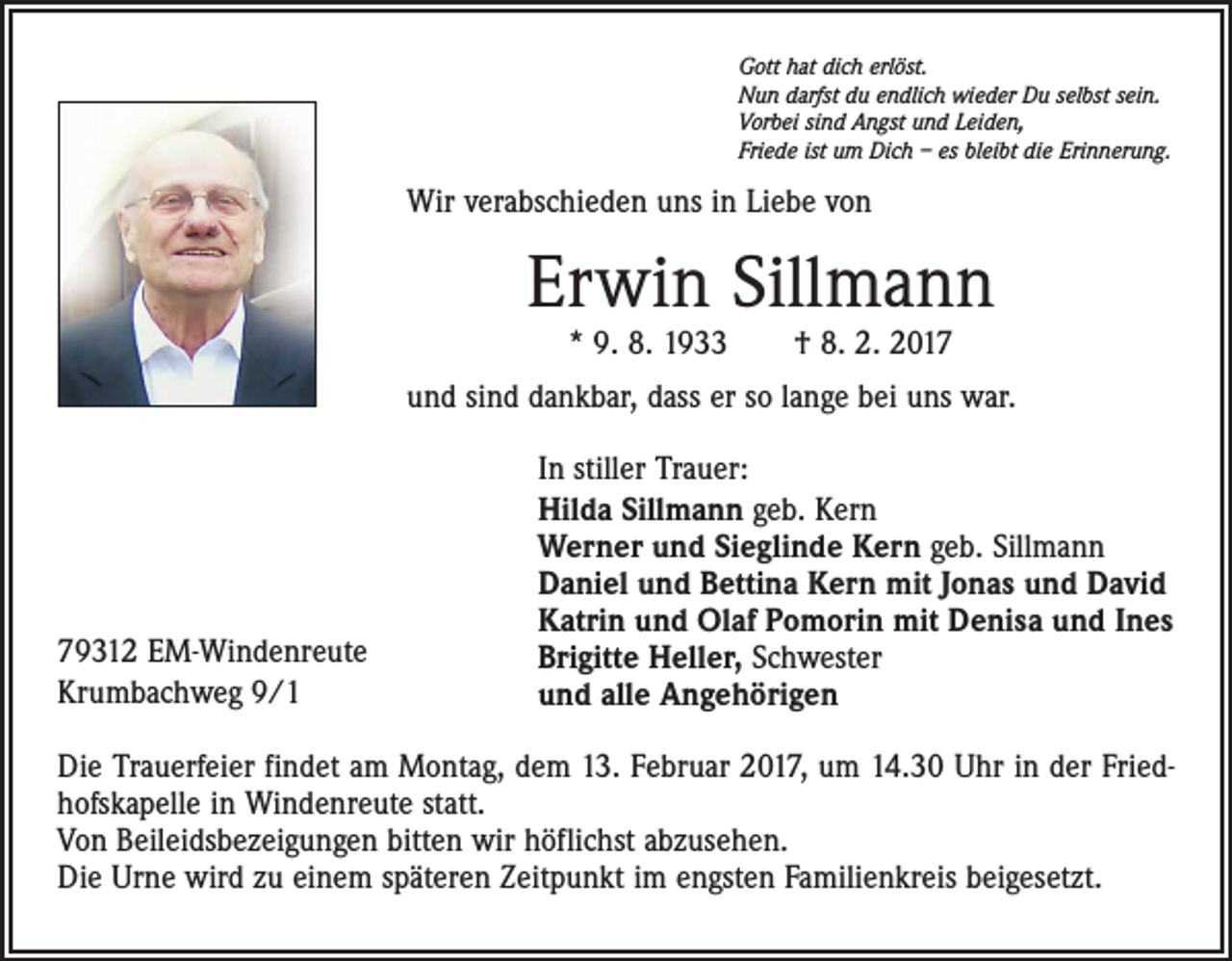 <p>Gott hat dich erlöst.<br />Nun darfst du endlich wieder Du selbst sein.<br />Vorbei sind Angst und Leiden,<br />Friede ist um Dich – es bleibt die Erinnerung.</p><p>Wir verabschieden uns in Liebe von</p><p>Erwin Sillmann<br />* 9. 8. 1933 † 8. 2. 2017</p><p>und sind dankbar, dass er so lange bei uns war.</p><p>79312 EM-Windenreute<br />Krumbachweg 9/1</p><p>In stiller Trauer:<br />Hilda Sillmann geb. Kern<br />Werner und Sieglinde Kern geb. Sillmann<br />Daniel und Bettina Kern mit Jonas und David<br />Katrin und Olaf Pomorin mit Denisa und Ines<br />Brigitte Heller, Schwester<br />und alle Angehörigen</p><p>Die Trauerfeier findet am Montag, dem 13. Februar 2017, um 14.30 Uhr in der Friedhofskapelle in Windenreute statt.<br />Von Beileidsbezeigungen bitten wir höflichst abzusehen.<br />Die Urne wird zu einem späteren Zeitpunkt im engsten Familienkreis beigesetzt.</p>