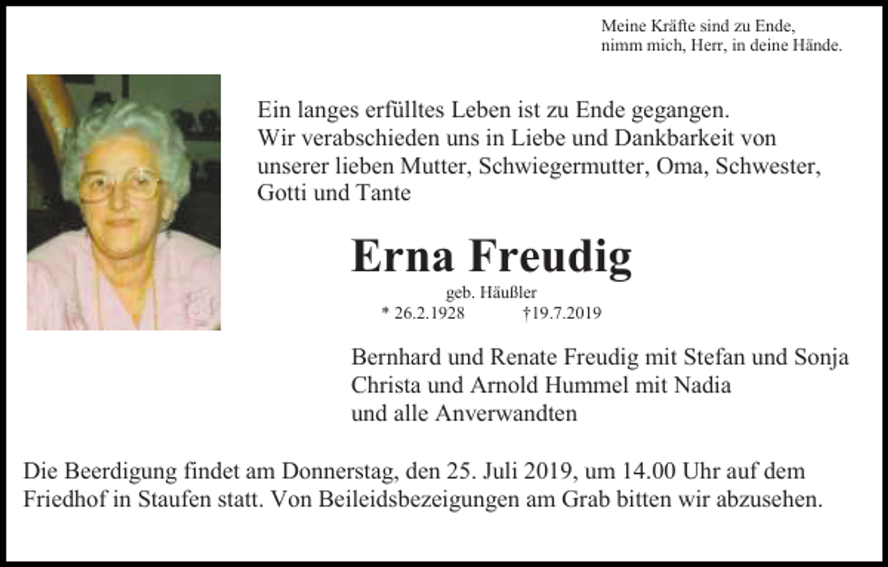 <p>Meine Kräfte sind zu Ende,<br />nimm mich, Herr, in deine Hände.</p><p>Ein langes erfülltes Leben ist zu Ende gegangen.<br />Wir verabschieden uns in Liebe und Dankbarkeit von<br />unserer lieben Mutter, Schwiegermutter, Oma, Schwester,<br />Gotti und Tante</p><p>Erna Freudig<br />geb. Häußler<br />* 26.2.1928<br />†19.7.2019</p><p>Bernhard und Renate Freudig mit Stefan und Sonja<br />Christa und Arnold Hummel mit Nadia<br />und alle Anverwandten<br />Die Beerdigung findet am Donnerstag, den 25. Juli 2019, um 14.00 Uhr auf dem<br />Friedhof in Staufen statt. Von Beileidsbezeigungen am Grab bitten wir abzusehen.</p>