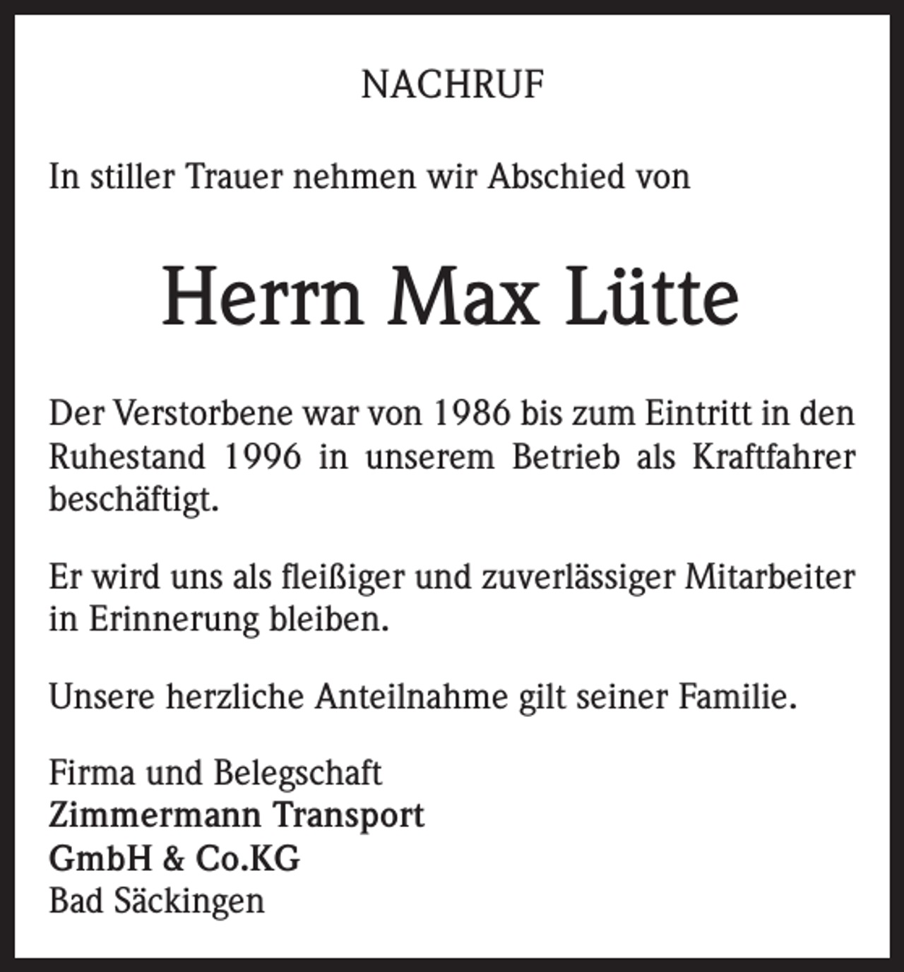 <p>NACHRUF<br />In stiller Trauer nehmen wir Abschied von</p><p>Herrn Max Lütte<br />Der Verstorbene war von 1986 bis zum Eintritt in den<br />Ruhestand 1996 in unserem Betrieb als Kraftfahrer<br />beschäftigt.<br />Er wird uns als fleißiger und zuverlässiger Mitarbeiter<br />in Erinnerung bleiben.<br />Unsere herzliche Anteilnahme gilt seiner Familie.<br />Firma und Belegschaft<br />Zimmermann Transport<br />GmbH &amp; Co.KG<br />Bad Säckingen</p>