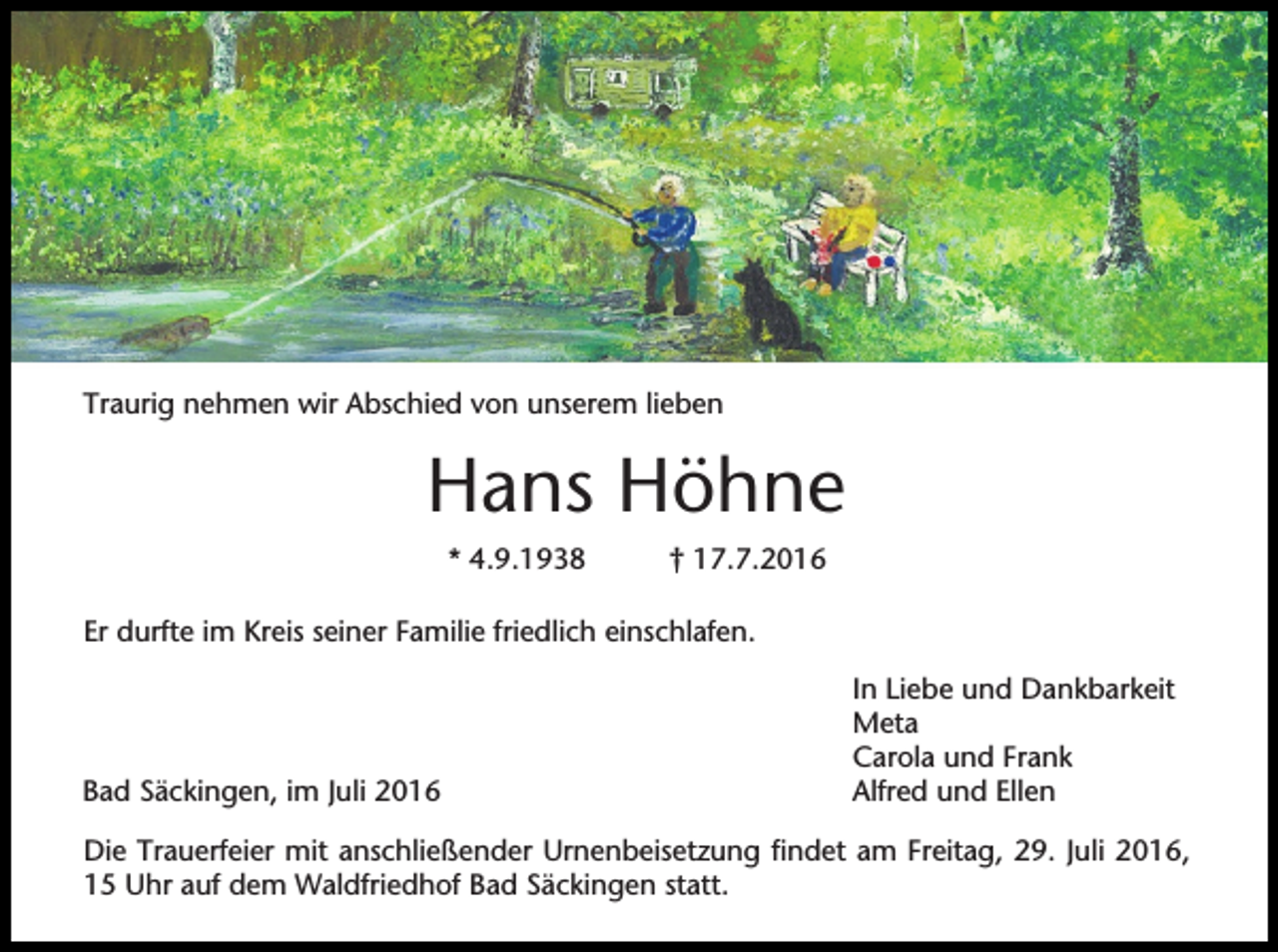 <p>Traurig nehmen wir Abschied von unserem lieben</p><p>Hans Höhne<br />* 4.9.1938</p><p>† 17.7.2016</p><p>Er durfte im Kreis seiner Familie friedlich einschlafen.</p><p>Bad Säckingen, im Juli 2016</p><p>In Liebe und Dankbarkeit<br />Meta<br />Carola und Frank<br />Alfred und Ellen</p><p>Die Trauerfeier mit anschließender Urnenbeisetzung findet am Freitag, 29. Juli 2016,<br />15 Uhr auf dem Waldfriedhof Bad Säckingen statt.</p>
