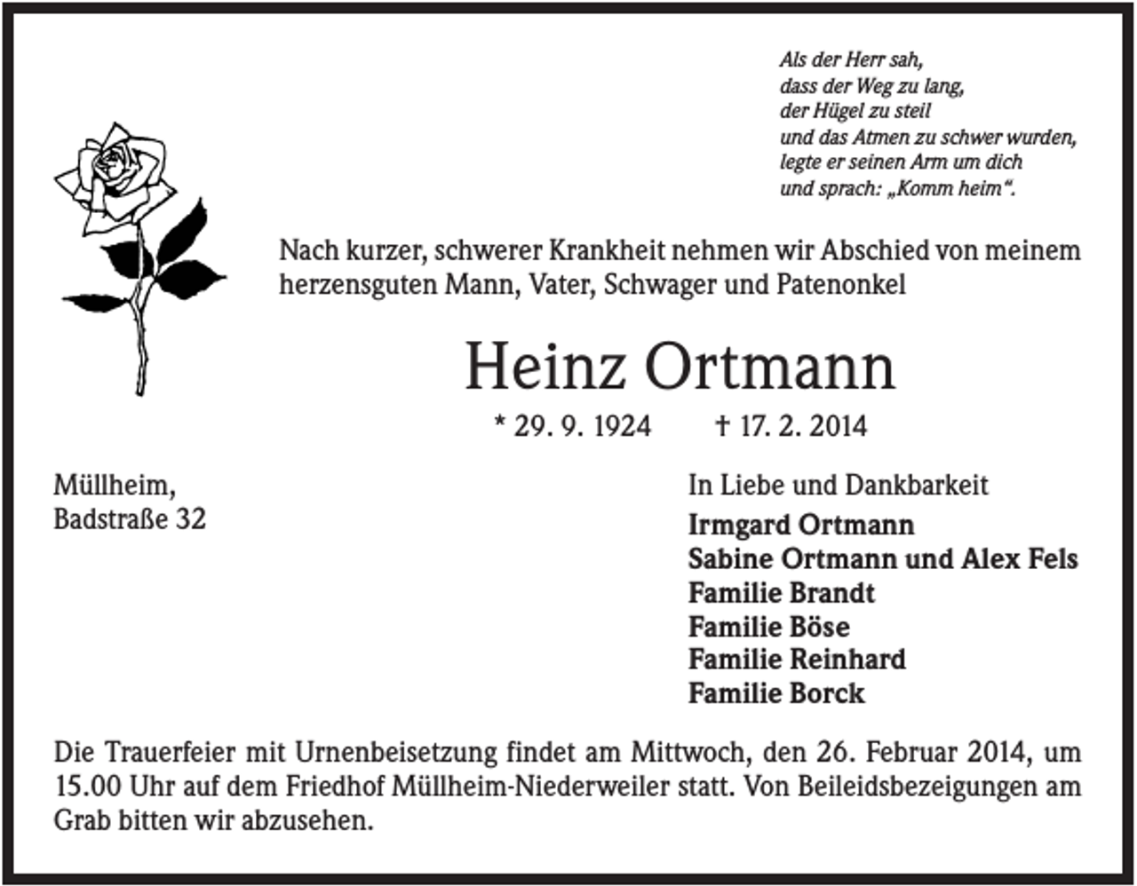 <p>Als der Herr sah,<br />dass der Weg zu lang,<br />der Hügel zu steil<br />und das Atmen zu schwer wurden,<br />legte er seinen Arm um dich<br />und sprach: „Komm heim“.</p><p>Nach kurzer, schwerer Krankheit nehmen wir Abschied von meinem<br />herzensguten Mann, Vater, Schwager und Patenonkel</p><p>Heinz Ortmann<br />* 29. 9. 1924<br />Müllheim,<br />Badstraße 32</p><p>† 17. 2. 2014<br />In Liebe und Dankbarkeit<br />Irmgard Ortmann<br />Sabine Ortmann und Alex Fels<br />Familie Brandt<br />Familie Böse<br />Familie Reinhard<br />Familie Borck</p><p>Die Trauerfeier mit Urnenbeisetzung findet am Mittwoch, den 26. Februar 2014, um<br />15.00 Uhr auf dem Friedhof Müllheim-Niederweiler statt. Von Beileidsbezeigungen am<br />Grab bitten wir abzusehen.</p>