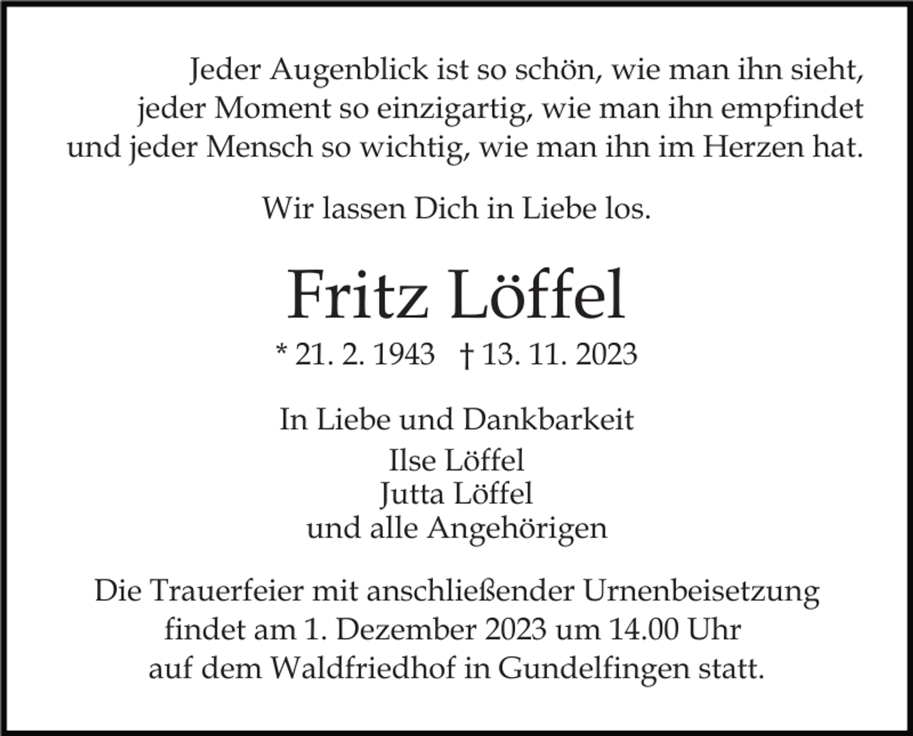 <p>Jeder Augenblick ist so schön, wie man ihn sieht,<br />jeder Moment so einzigartig, wie man ihn empfindet<br />und jeder Mensch so wichtig, wie man ihn im Herzen hat.<br />Wir lassen Dich in Liebe los.</p><p>Fritz Löffel</p><p>* 21. 2. 1943 † 13. 11. 2023<br />In Liebe und Dankbarkeit<br />Ilse Löffel<br />Jutta Löffel<br />und alle Angehörigen<br />Die Trauerfeier mit anschließender Urnenbeisetzung<br />findet am 1. Dezember 2023 um 14.00 Uhr<br />auf dem Waldfriedhof in Gundelfingen statt.</p>