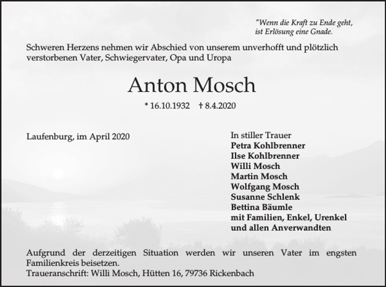 <p>"Wenn die Kraft zu Ende geht,<br />ist Erlösung eine Gnade.</p><p>Schweren Herzens nehmen wir Abschied von unserem unverhofft und plötzlich<br />verstorbenen Vater, Schwiegervater, Opa und Uropa</p><p>Anton Mosch<br />* 16.10.1932<br />Laufenburg, im April 2020</p><p>† 8.4.2020<br />In stiller Trauer<br />Petra Kohlbrenner<br />Ilse Kohlbrenner<br />Willi Mosch<br />Martin Mosch<br />Wolfgang Mosch<br />Susanne Schlenk<br />Bettina Bäumle<br />mit Familien, Enkel, Urenkel<br />und allen Anverwandten</p><p>Aufgrund der derzeitigen Situation werden wir unseren Vater im engsten<br />Familienkreis beisetzen.<br />Traueranschrift: Willi Mosch, Hütten 16, 79736 Rickenbach</p>