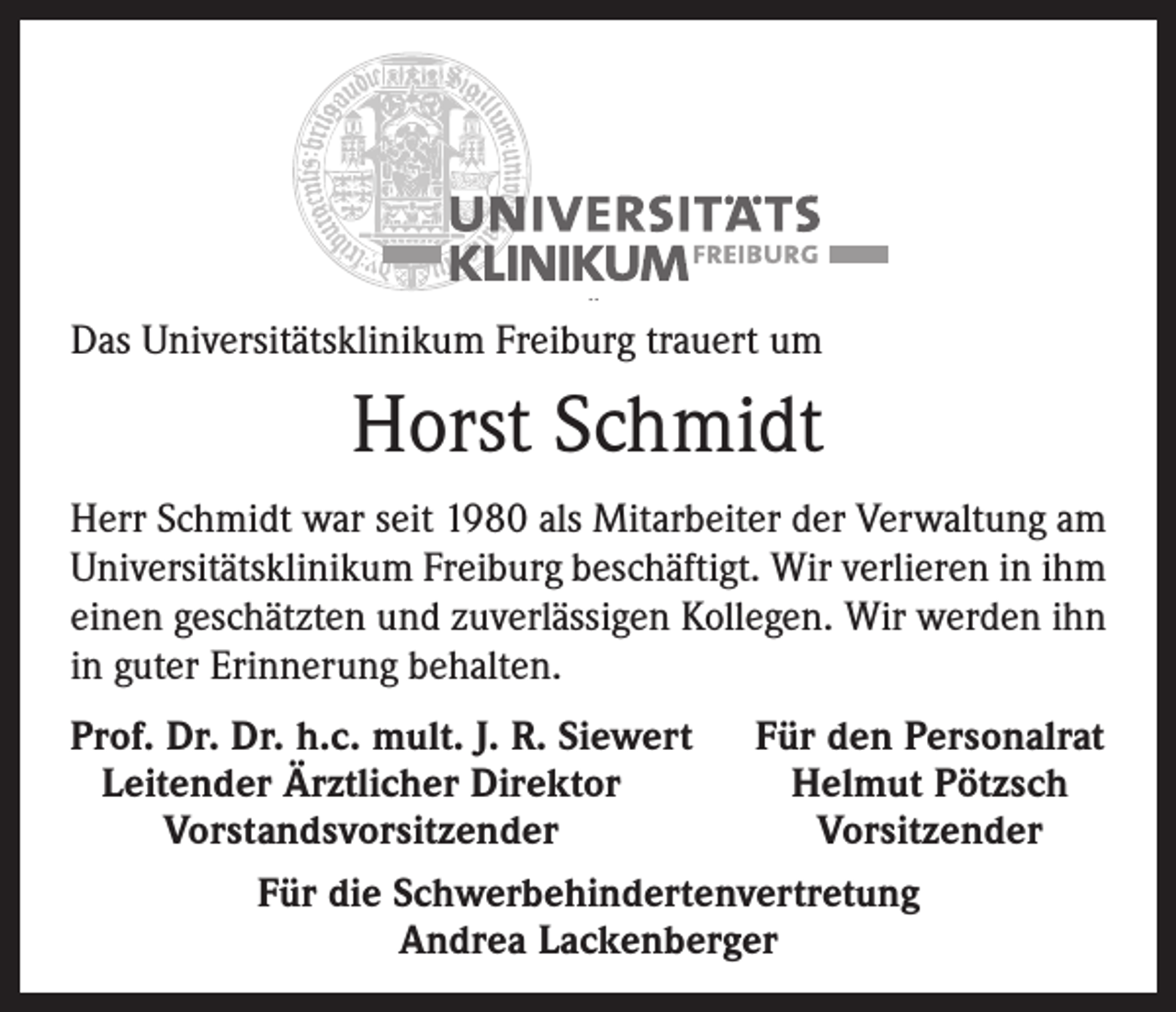<p>Das Universitätsklinikum Freiburg trauert um</p><p>Horst Schmidt<br />Herr Schmidt war seit 1980 als Mitarbeiter der Verwaltung am<br />Universitätsklinikum Freiburg beschäftigt. Wir verlieren in ihm<br />einen geschätzten und zuverlässigen Kollegen. Wir werden ihn<br />in guter Erinnerung behalten.<br />Prof. Dr. Dr. h.c. mult. J. R. Siewert<br />Leitender Ärztlicher Direktor</p><p>Vorstandsvorsitzender</p><p>Für den Personalrat<br />Helmut Pötzsch<br />Vorsitzender</p><p>Für die Schwerbehindertenvertretung<br />Andrea Lackenberger</p>