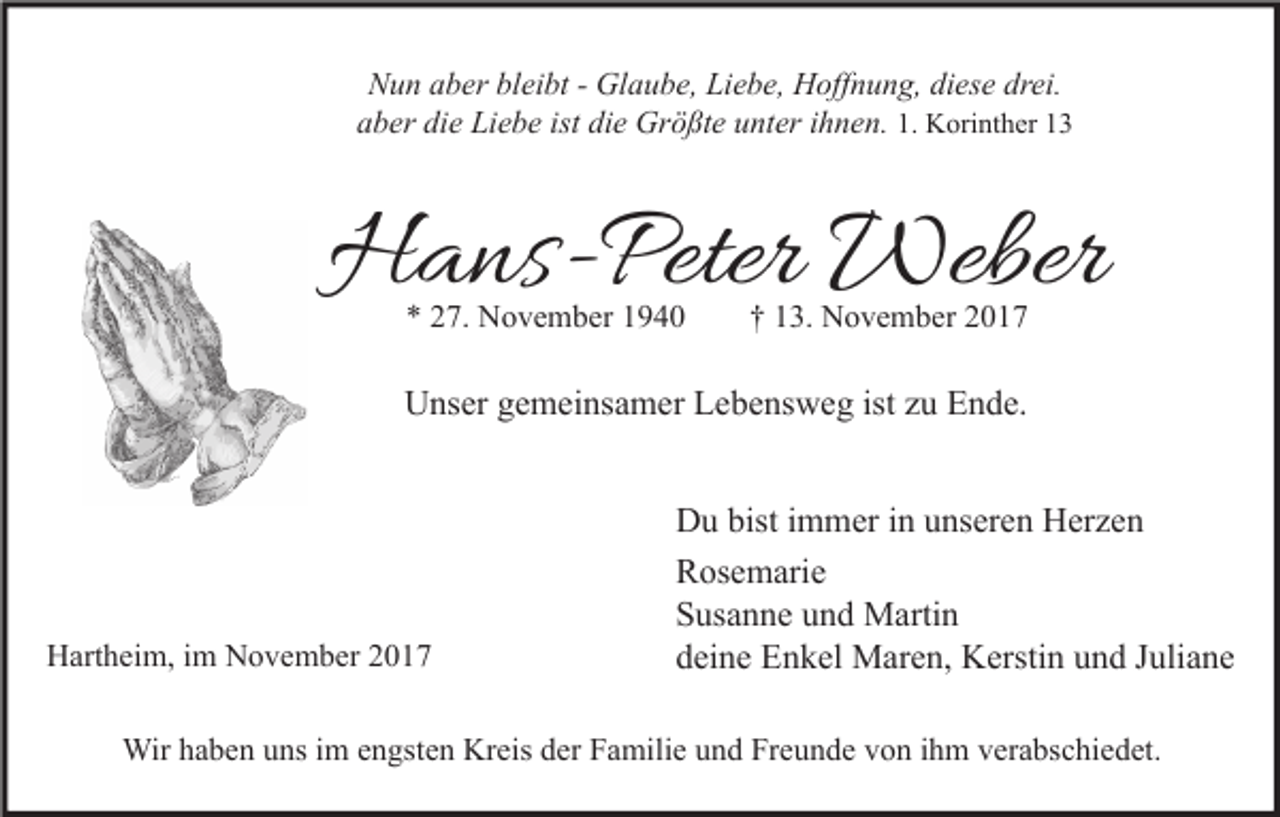 <p>Nun<br />N u n aaber<br />b er blbleibt<br />ei bt - - Glaube,<br />Gl a u b e, LiLiebe,<br />e b e, Hoffnung,<br />H off n u n g, didiese<br />es e drdrei.<br />ei.<br />aber<br />die<br />ist di<br />die<br />a b er di<br />e Liebe<br />Li e b e ist<br />e Größte<br />Gr ö ßt e uunter<br />nt er iihnen.<br />h n e n. 1.1. Korinther<br />K ori nt h er 11</p><p>HHans-Peter<br />a ns- Peter Weber<br />Weber<br />** 227.<br />7. November<br />N o v e m b er 11</p><p>†† 113.<br />3. November<br />N o v e m b er 22</p><p>UUnser<br />ns er ggemeinsamer<br />e m ei ns a m er LLebensweg<br />e b e ns w e g ististzzu<br />u EEnde.<br />n d e.</p><p>HHartheim,<br />art h ei m, i im<br />m NNovember<br />o v e m b er 22</p><p>D u bist<br />m m er i in<br />n uunseren<br />ns er e n HHerzen<br />er z e n<br />Du<br />bisti immer<br />Rosemarie<br />R os e m ari e<br />Susanne<br />S us a n n e uund<br />n d Martin<br />M arti n<br />deine<br />d ei n e Enkel<br />E n k el Maren,<br />M ar e n, Kerstin<br />K ersti n uund<br />n d JJuliane<br />uli a n e</p><p>Wirh ahaben<br />Wir<br />b e n u uns<br />ns i im<br />m e nengsten<br />gst e n KrKreis<br />eis d er<br />derF Familie<br />a mili e u und<br />n d FrFreunde<br />e u n d e v von<br />o n i hihm<br />m v er<br />verabschiedet.<br />a bs c hi e d et.</p>