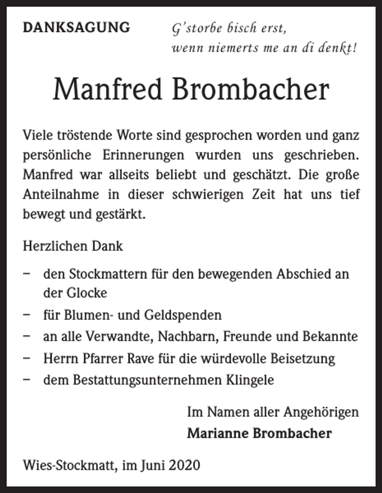 <p>DANKSAGUNG</p><p>G’storbe bisch erst,<br />wenn niemerts me an di denkt!</p><p>Manfred Brombacher<br />Viele tröstende Worte sind gesprochen worden und ganz<br />persönliche Erinnerungen wurden uns geschrieben.<br />Manfred war allseits beliebt und geschätzt. Die große<br />Anteilnahme in dieser schwierigen Zeit hat uns tief<br />bewegt und gestärkt.<br />Herzlichen Dank<br />– den Stockmattern für den bewegenden Abschied an<br />der Glocke<br />– für Blumen- und Geldspenden<br />– an alle Verwandte, Nachbarn, Freunde und Bekannte<br />– Herrn Pfarrer Rave für die würdevolle Beisetzung<br />– dem Bestattungsunternehmen Klingele<br />Im Namen aller Angehörigen<br />Marianne Brombacher<br />Wies-Stockmatt, im Juni 2020</p>