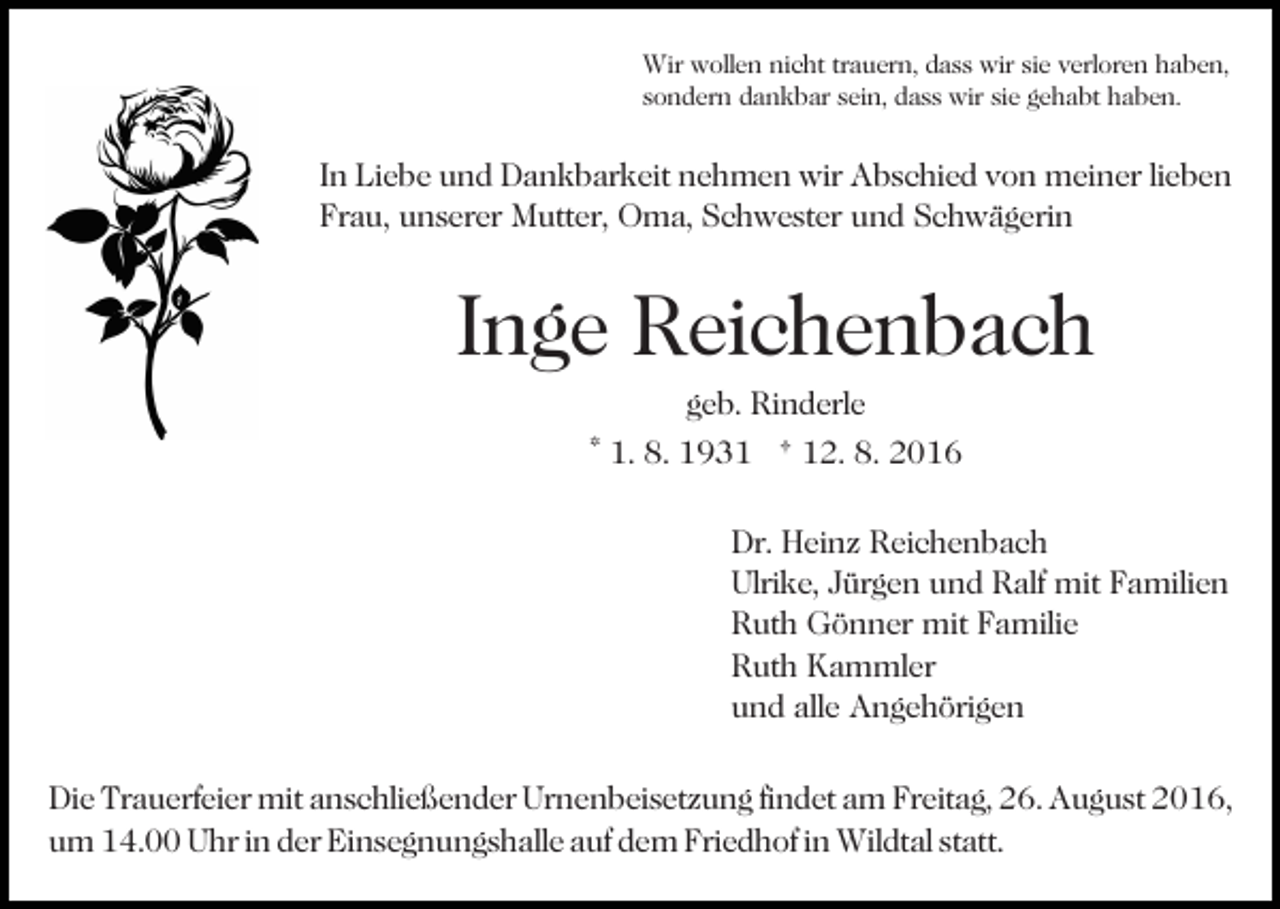 <p>Wir wollen nicht trauern, dass wir sie verloren haben,<br />sondern dankbar sein, dass wir sie gehabt haben.</p><p>In Liebe und Dankbarkeit nehmen wir Abschied von meiner lieben<br />Frau, unserer Mutter, Oma, Schwester und Schwägerin</p><p>Inge Reichenbach<br />geb. Rinderle<br />* 1. 8. 1931 † 12. 8. 2016<br />Dr. Heinz Reichenbach<br />Ulrike, Jürgen und Ralf mit Familien<br />Ruth Gönner mit Familie<br />Ruth Kammler<br />und alle Angehörigen<br />Die Trauerfeier mit anschließender Urnenbeisetzung findet am Freitag, 26. August 2016,<br />um 14.00 Uhr in der Einsegnungshalle auf dem Friedhof in Wildtal statt.</p>